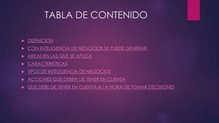 TABLA DE CONTENIDO
 DEFINICION
 CON INTELIGENCIA DE NEGOCIOS SE PUEDE GENERAR:
 AREAS EN LAS QUE SE APLICA
 CARACTERISTICAS
 TIPOS DE INTELIGENCIA DE NEGOCIOS
 ACCIONES QUE DEBEN DE TENER EN CUENTA
 QUE DEBE DE TENER EN CUENTA A LA HORA DE TOMAR DECISIONES
 
