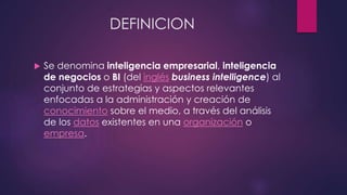 DEFINICION
 Se denomina inteligencia empresarial, inteligencia
de negocios o BI (del inglés business intelligence) al
conjunto de estrategias y aspectos relevantes
enfocadas a la administración y creación de
conocimiento sobre el medio, a través del análisis
de los datos existentes en una organización o
empresa.
 