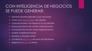 CON INTELIGENCIA DE NEGOCIOS
SE PUEDE GENERAR:
 Generar reportes globales o por secciones
 Crear una base de datos de clientes
 Crear escenarios con respecto a una decisión
 Hacer pronósticos de ventas y devoluciones
 Compartir información entre departamentos
 Análisis multidimensionales
 Generar y procesar datos
 Cambiar la estructura de toma de decisiones
 Mejorar el servicio al cliente
 