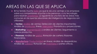 AREAS EN LAS QUE SE APLICA
 BI ha tenido mucho éxito ya que le da una ventaja a las empresas
sobre sus competidores al juntar a las personas y a la tecnología
para resolver problemas. La siguiente es una lista de las áreas más
comunes en las que las soluciones de inteligencia de negocios son
utilizadas:
 - Ventas: Análisis de ventas; Detección de clientes importantes;
Análisis de productos, líneas, mercados; Pronósticos y proyecciones.
 - Marketing: Segmentación y análisis de clientes; Seguimiento a
nuevos productos.
 - Finanzas: Análisis de gastos; Rotación de cartera; Razones
Financieras.
 - Manufactura: Productividad en líneas; Análisis de desperdicios;
Análisis de calidad; Rotación de inventarios y partes críticas.
 