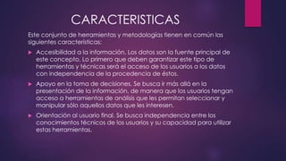 CARACTERISTICAS
Este conjunto de herramientas y metodologías tienen en común las
siguientes características:
 Accesibilidad a la información. Los datos son la fuente principal de
este concepto. Lo primero que deben garantizar este tipo de
herramientas y técnicas será el acceso de los usuarios a los datos
con independencia de la procedencia de éstos.
 Apoyo en la toma de decisiones. Se busca ir más allá en la
presentación de la información, de manera que los usuarios tengan
acceso a herramientas de análisis que les permitan seleccionar y
manipular sólo aquellos datos que les interesen.
 Orientación al usuario final. Se busca independencia entre los
conocimientos técnicos de los usuarios y su capacidad para utilizar
estas herramientas.
 