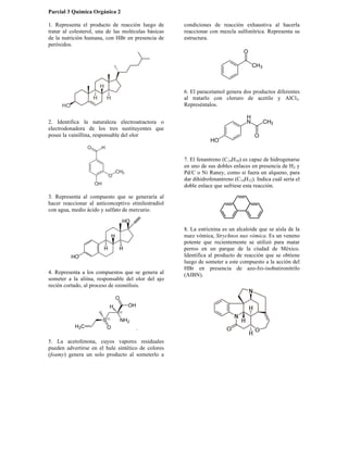 Parcial 3 Química Orgánica 2
1. Representa el producto de reacción luego de
tratar al colesterol, una de las moléculas básicas
de la nutrición humana, con HBr en presencia de
peróxidos.
2. Identifica la naturaleza electroatractora o
electrodonadora de los tres sustituyentes que
posee la vainillina, responsable del olor
3. Representa al compuesto que se generaría al
hacer reaccionar al anticonceptivo etinilestradiol
con agua, medio ácido y sulfato de mercurio.
4. Representa a los compuestos que se genera al
someter a la aliína, responsable del olor del ajo
recién cortado, al proceso de ozonólisis.
.
5. La acetofenona, cuyos vapores residuales
pueden advertirse en el hule sintético de colores
(foamy) genera un solo producto al someterlo a
condiciones de reacción exhaustiva al hacerla
reaccionar con mezcla sulfonítrica. Representa su
estructura.
6. El paracetamol genera dos productos diferentes
al tratarlo con cloruro de acetilo y AlCl3.
Represéntalos.
7. El fenantreno (C14H10) es capaz de hidrogenarse
en uno de sus dobles enlaces en presencia de H2 y
Pd/C o Ni Raney, como si fuera un alqueno, para
dar dihidrofenantreno (C14H12). Indica cuál sería el
doble enlace que sufriese esta reacción.
8. La estricnina es un alcaloide que se aísla de la
nuez vómica, Strychnos nux vómica. Es un veneno
potente que recientemente se utilizó para matar
perros en un parque de la ciudad de México.
Identifica al producto de reacción que se obtiene
luego de someter a este compuesto a la acción del
HBr en presencia de azo-bis-isobutironitrilo
(AIBN).
 