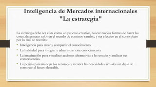 Inteligencia de Mercados internacionales
"La estrategia"
La estrategia debe ser vista como un proceso creativo, buscar nuevas formas de hacer las
cosas, de generar valor en el mundo de continuo cambio, y ser efectivo en el corto plazo
por lo cual se necesita:
• Inteligencia para crear y compartir el conocimiento.
• La habilidad para integrar y administrar este conocimiento.
• La imaginación para visualizar acciones alternativas a las usuales y analizar sus
consecuencias.
• La pericia para manejar los recursos y atender las necesidades actuales sin dejar de
construir el futuro deseable.
 