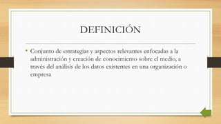DEFINICIÓN
• Conjunto de estrategias y aspectos relevantes enfocadas a la
administración y creación de conocimiento sobre el medio, a
través del análisis de los datos existentes en una organización o
empresa
 