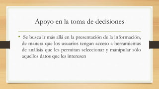 Apoyo en la toma de decisiones
• Se busca ir más allá en la presentación de la información,
de manera que los usuarios tengan acceso a herramientas
de análisis que les permitan seleccionar y manipular sólo
aquellos datos que les interesen
 