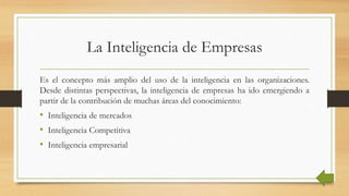 La Inteligencia de Empresas
Es el concepto más amplio del uso de la inteligencia en las organizaciones.
Desde distintas perspectivas, la inteligencia de empresas ha ido emergiendo a
partir de la contribución de muchas áreas del conocimiento:
• Inteligencia de mercados
• Inteligencia Competitiva
• Inteligencia empresarial
 