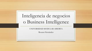 Inteligencia de negocios
o Business Intelligence
UNIVERSIDAD MODULAR ABIERTA
Roxana Hernández
 