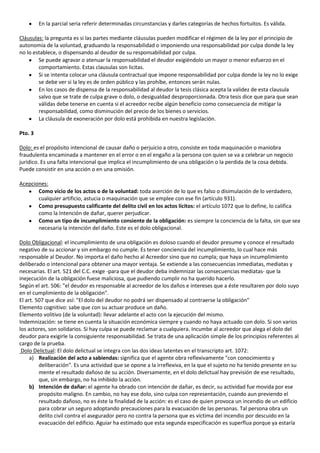 En la parcial seria referir determinadas circunstancias y darles categorías de hechos fortuitos. Es válida.

Cláusulas: la pregunta es si las partes mediante cláusulas pueden modificar el régimen de la ley por el principio de
autonomía de la voluntad, graduando la responsabilidad o imponiendo una responsabilidad por culpa donde la ley
no lo establece, o dispensando al deudor de su responsabilidad por culpa.
        Se puede agravar o atenuar la responsabilidad el deudor exigiéndolo un mayor o menor esfuerzo en el
        comportamiento. Estas clausulas son licitas.
        Si se intenta colocar una cláusula contractual que impone responsabilidad por culpa donde la ley no lo exige
        se debe ver si la ley es de orden público y las prohíbe, entonces serán nulas.
        En los casos de dispensa de la responsabilidad al deudor la tesis clásica acepta la validez de esta clausula
        salvo que se trate de culpa grave o dolo, o desigualdad desproporcionada. Otra tesis dice que para que sean
        válidas debe tenerse en cuenta si el acreedor recibe algún beneficio como consecuencia de mitigar la
        responsabilidad, como disminución del precio de los bienes o servicios.
        La cláusula de exoneración por dolo está prohibida en nuestra legislación.

Pto. 3

Dolo: es el propósito intencional de causar daño o perjuicio a otro, consiste en toda maquinación o maniobra
fraudulenta encaminada a mantener en el error o en el engaño a la persona con quien se va a celebrar un negocio
jurídico. Es una falta intencional que implica el incumplimiento de una obligación o la perdida de la cosa debida.
Puede consistir en una acción o en una omisión.

Acepciones:
       Como vicio de los actos o de la voluntad: toda aserción de lo que es falso o disimulación de lo verdadero,
       cualquier artificio, astucia o maquinación que se emplee con ese fin (artículo 931).
       Como presupuesto calificante del delito civil en los actos lícitos: el artículo 1072 que lo define, lo califica
       como la Intención de dañar, querer perjudicar.
       Como un tipo de incumplimiento consiente de la obligación: es siempre la conciencia de la falta, sin que sea
       necesaria la intención del daño. Este es el dolo obligacional.

Dolo Obligacional: el incumplimiento de una obligación es doloso cuando el deudor presume y conoce el resultado
negativo de su accionar y sin embargo no cumple. Es tener conciencia del incumplimiento, lo cual hace más
responsable al Deudor. No importa el daño hecho al Acreedor sino que no cumpla; que haya un incumplimiento
deliberado o intencional para obtener una mayor ventaja. Se extiende a las consecuencias inmediatas, mediatas y
necesarias. El art. 521 del C.C. exige -para que el deudor deba indemnizar las consecuencias mediatas- que la
inejecución de la obligación fuese maliciosa, que pudiendo cumplir no ha querido hacerlo.
Según el art. 506: "el deudor es responsable al acreedor de los daños e intereses que a éste resultaren por dolo suyo
en el cumplimiento de la obligación".
El art. 507 que dice así: "El dolo del deudor no podrá ser dispensado al contraerse la obligación"
Elemento cognitivo: sabe que con su actuar produce un daño.
Elemento volitivo (de la voluntad): llevar adelante el acto con la ejecución del mismo.
Indemnización: se tiene en cuenta la situación económica siempre y cuando no haya actuado con dolo. Si son varios
los actores, son solidarios. Si hay culpa se puede reclamar a cualquiera. Incumbe al acreedor que alega el dolo del
deudor para exigirle la consiguiente responsabilidad. Se trata de una aplicación simple de los principios referentes al
cargo de la prueba.
 Dolo Delictual: El dolo delictual se integra con las dos ideas latentes en el transcripto art. 1072:
     a) Realización del acto a sabiendas: significa que el agente obra reflexivamente "con conocimiento y
         deliberación". Es una actividad que se opone a la irreflexiva, en la que el sujeto no ha tenido presente en su
         mente el resultado dañoso de su acción. Diversamente, en el dolo delictual hay previsión de ese resultado,
         que, sin embargo, no ha inhibido la acción.
     b) Intención de dañar: el agente ha obrado con intención de dañar, es decir, su actividad fue movida por ese
         propósito maligno. En cambio, no hay ese dolo, sino culpa con representación, cuando aun previendo el
         resultado dañoso, no es éste la finalidad de la acción: es el caso de quien provoca un incendio de un edificio
         para cobrar un seguro adoptando precauciones para la evacuación de las personas. Tal persona obra un
         delito civil contra el asegurador pero no contra la persona que es víctima del incendio por descuido en la
         evacuación del edificio. Aguiar ha estimado que esta segunda especificación es superflua porque ya estaría
 