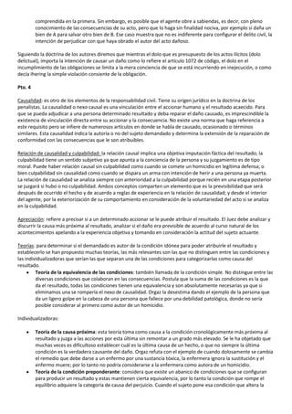 comprendida en la primera. Sin embargo, es posible que el agente obre a sabiendas, es decir, con pleno
         conocimiento de las consecuencias de su acto, pero que lo haga sin finalidad nociva, por ejemplo si daña un
         bien de A para salvar otro bien de B. Ese caso muestra que no es indiferente para configurar el delito civil, la
         intención de perjudicar con que haya obrado el autor del acto dañoso.

Siguiendo la doctrina de los autores diremos que mientras el dolo que es presupuesto de los actos ilícitos (dolo
delictual), importa la intención de causar un daño como lo refiere el artículo 1072 de código, el dolo en el
incumplimiento de las obligaciones se limita a la mera conciencia de que se está incurriendo en inejecución, o como
decía Ihering la simple violación consiente de la obligación.

Pto. 4

Causalidad: es otro de los elementos de la responsabilidad civil. Tiene su origen jurídico en la doctrina de los
penalistas. La causalidad o nexo causal es una vinculación entre el accionar humano y el resultado acaecido. Para
que se pueda adjudicar a una persona determinado resultado y deba reparar el daño causado, es imprescindible la
existencia de vinculación directa entre su accionar y la consecuencia. No existe una norma que haga referencia a
este requisito pero se infiere de numerosos artículos en donde se habla de causado, ocasionado o términos
similares. Esta causalidad indica la autoría o no del sujeto demandado y determina la extensión de la reparación de
conformidad con las consecuencias que le son atribuibles.

Relación de causalidad y culpabilidad: la relación causal implica una objetiva imputación fáctica del resultado; la
culpabilidad tiene un sentido subjetivo ya que apunta a la conciencia de la persona y su juzgamiento es de tipo
moral. Puede haber relación causal sin culpabilidad como cuando se comete un homicidio en legítima defensa; o
bien culpabilidad sin causalidad como cuando se dispara un arma con intención de herir a una persona ya muerta.
La relación de causalidad se analiza siempre con anterioridad a la culpabilidad porque recién en una etapa posterior
se juzgará si hubo o no culpabilidad. Ambos conceptos comparten un elemento que es la previsibilidad que será
después de ocurrido el hecho y de acuerdo a reglas de experiencia en la relación de causalidad; y desde el interior
del agente, por la exteriorización de su comportamiento en consideración de la voluntariedad del acto si se analiza
en la culpabilidad.

Apreciación: refiere a precisar si a un determinado accionar se le puede atribuir el resultado. El Juez debe analizar y
discurrir la causa más próxima al resultado, analizar si el daño era previsible de acuerdo al curso natural de los
acontecimientos apelando a la experiencia objetiva y tomando en consideración la actitud del sujeto actuante.

Teorías: para determinar si el demandado es autor de la condición idónea para poder atribuirle el resultado y
establecerlo se han propuesto muchas teorías, las más relevantes son las que no distinguen entre las condiciones y
las individualizadoras que serían las que separan una de las condiciones para categorizarlas como causa del
resultado.
         Teoría de la equivalencia de las condiciones: también llamada de la condición simple. No distingue entre las
         diversas condiciones que colaboran en las consecuencias. Postula que la suma de las condiciones es la que
         da el resultado, todas las condiciones tienen una equivalencia y son absolutamente necesarias ya que si
         eliminamos una se rompería el nexo de causalidad. Orgaz la desestima dando el ejemplo de la persona que
         da un ligero golpe en la cabeza de una persona que fallece por una debilidad patológica, donde no sería
         posible considerar al primero como autor de un homicidio.

Individualizadoras:

         Teoría de la causa próxima: esta teoría toma como causa a la condición cronológicamente más próxima al
         resultado y juzga a las acciones por esta última sin remontar a un grado más elevado. Se le ha objetado que
         muchas veces es dificultoso establecer cuál es la última causa de un hecho, o que no siempre la última
         condición es la verdadera causante del daño. Orgaz refuta con el ejemplo de cuando dolosamente se cambia
         el remedio que debe darse a un enfermo por una sustancia tóxica, la enfermera ignora la sustitución y el
         enfermo muere; por lo tanto no podría considerarse a la enfermera como autora de un homicidio.
         Teoría de la condición preponderante: considera que existe un abanico de condiciones que se configuran
         para producir un resultado y estas mantienen cierta equivalencia, por lo tanto la condición que rompe el
         equilibrio adquiere la categoría de causa del perjuicio. Cuando el sujeto pone esa condición que altera la
 