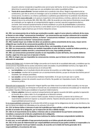 situación anterior rompiendo el equilibrio este será el autor del hecho. Se le ha criticado que intenta más
        determinar la autoría del sujeto que ser una verdadera tesis sobre causalidad jurídica.
        Teoría de la causa eficiente: llamada también de la condición más eficaz. Niega la equivalencia de las
        condiciones y por ello se centra en investigar cual es la condición más activa o más eficaz para producir la
        consecuencia. Se atiene a un criterio cuantitativo o cualitativo para determinar la condición más eficiente.
        Teoría de la causa adecuada: es la postura mayoritaria entre penalistas y civilistas, además de ser la que
        adopta la ley en los artículos 901, 903, 904, 905, y 906. De acuerdo con esta teoría el fenómeno causal debe
        ser analizado con las reglas de un comportamiento regular y normal, osea de la experiencia diaria o
        corriente. Será necesario posteriormente al hecho establecer un juicio de probabilidades o pronostico.
        Implica pensar como ocurren los hechos o como deben ocurrir los acontecimientos de acuerdo con su
        regularidad y reglas empíricas que el mismo interprete conoce.

Art. 901. Las consecuencias de un hecho que acostumbra suceder, según el curso natural y ordinario de las cosas,
se llaman en este código "consecuencias inmediatas". Las consecuencias que resultan solamente de la conexión
de un hecho con un acontecimiento distinto, se llaman "consecuencias mediatas". Las consecuencias mediatas
que no pueden preverse se llaman "consecuencias casuales".
Art. 902. Cuando mayor sea el deber de obrar con prudencia y pleno conocimiento de las cosas, mayor será la
obligación que resulte de las consecuencias posibles de los hechos.
Art. 903. Las consecuencias inmediatas de los hechos libres, son imputables al autor de ellos.
Art. 904. Las consecuencias mediatas son también imputables al autor del hecho, cuando las hubiere previsto, y
cuando empleando la debida atención y conocimiento de la cosa, haya podido preverlas.
Art. 905. Las consecuencias puramente casuales no son imputables al autor del hecho, sino cuando debieron
resultar, según las miras que tuvo al ejecutar el hecho.
Art. 906. En ningún caso son imputables las consecuencias remotas, que no tienen con el hecho ilícito nexo
adecuado de causalidad.

Sistema del Código civil: el sistema del Código concuerda con la teoría de la causalidad adecuada, y establece que las
consecuencias imputables de los acotos voluntarios están vinculadas a la previsibilidad normal y a las reglas de la
experiencia. La ley clasifica las consecuencias en el artículo 901:
       Las inmediatas: son el resultado directo del accionar de acuerdo a un orden lógico y no cronológico.
       Las mediatas: resultan de la conexión con un acontecimiento distinto, ya que se vinculan dos hechos para el
       resultado. Son siempre previsibles.
       Las casuales: son las consecuencias mediatas imprevisibles. Es lo que ocurre por azar o suerte.
       Las remotas: carecen de conexión causal con el hecho. No pueden ser imputadas al autor. No tienen
       relevancia jurídica.

Extensión de la reparación: la reparación integral significa que debe resarcirse todo el daño causado y no mas que
ello puesto que la ley pone una limitación en función de una variedad de circunstancias vinculadas por la relación de
causalidad. Hay dos criterios para establecer el quantum indemnizatorio:
         Criterio subjetivo: toma en cuenta el comportamiento del agente causante del daño y gradúa la reparación
         en función de su culpa o dolo. Es el consagrado en el derecho romano.
         Criterio objetivo: toma en cuenta el daño causado. Analiza la situación y anterior de la víctima y el
         resarcimiento consistirá en reponer su situación anterior. Nuestro derecho parece seguir este criterio en la
         responsabilidad extracontractual.
En la responsabilidad contractual: los artículos 616 al 624 se ocupan de las obligaciones de dar sumas de dinero y las
que no tienen ese objeto son abordadas en los artículos 519 al 522:
Art. 519. Se llaman daños e intereses el valor de la pérdida que haya sufrido, y el de la utilidad que haya dejado de
percibir el acreedor de la obligación, por la inejecución de ésta a debido tiempo.
Art. 520. En el resarcimiento de los daños e intereses sólo se comprenderán los que fueren consecuencia
inmediata y necesaria de la falta de cumplimiento de la obligación.
Art. 521. Si la inejecución de la obligación fuese maliciosa los daños e intereses comprenderán también las
consecuencias mediatas.
En este caso, no será aplicable el tope porcentual previsto en el último párrafo del artículo 505.
Art. 522. En los casos de indemnización por responsabilidad contractual el juez podrá condenar al responsable a la
reparación del agravio moral que hubiere causado, de acuerdo con la índole del hecho generador de la
responsabilidad y circunstancias del caso.
 