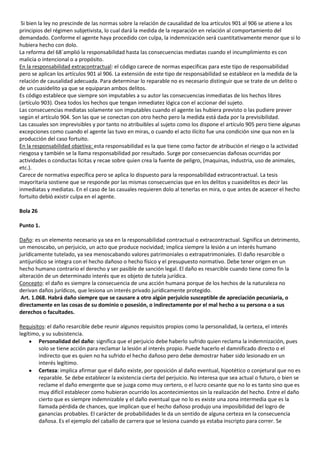 Si bien la ley no prescinde de las normas sobre la relación de causalidad de loa artículos 901 al 906 se atiene a los
principios del régimen subjetivista, lo cual dará la medida de la reparación en relación al comportamiento del
demandado. Conforme el agente haya procedido con culpa, la indemnización será cuantitativamente menor que si lo
hubiera hecho con dolo.
La reforma del 68´amplió la responsabilidad hasta las consecuencias mediatas cuando el incumplimiento es con
malicia o intencional o a propósito.
En la responsabilidad extracontractual: el código carece de normas especificas para este tipo de responsabilidad
pero se aplican los artículos 901 al 906. La extensión de este tipo de responsabilidad se establece en la medida de la
relación de causalidad adecuada. Para determinar lo reparable no es necesario distinguir que se trate de un delito o
de un cuasidelito ya que se equiparan ambos delitos.
Es código establece que siempre son imputables a su autor las consecuencias inmediatas de los hechos libres
(artículo 903). Osea todos los hechos que tengan inmediatez lógica con el accionar del sujeto.
Las consecuencias mediatas solamente son imputables cuando el agente las hubiera previsto o las pudiere prever
según el artículo 904. Son las que se conectan con otro hecho pero la medida está dada por la previsibilidad.
Las casuales son imprevisibles y por tanto no atribuibles al sujeto como los dispone el artículo 905 pero tiene algunas
excepciones como cuando el agente las tuvo en miras, o cuando el acto ilícito fue una condición sine qua non en la
producción del caso fortuito.
En la responsabilidad objetiva: esta responsabilidad es la que tiene como factor de atribución el riesgo o la actividad
riesgosa y también se la llama responsabilidad por resultado. Surge por consecuencias dañosas ocurridas por
actividades o conductas licitas y recae sobre quien crea la fuente de peligro, (maquinas, industria, uso de animales,
etc.).
Carece de normativa específica pero se aplica lo dispuesto para la responsabilidad extracontractual. La tesis
mayoritaria sostiene que se responde por las mismas consecuencias que en los delitos y cuasidelitos es decir las
inmediatas y mediatas. En el caso de las casuales requieren dolo al tenerlas en mira, o que antes de acaecer el hecho
fortuito debió existir culpa en el agente.

Bola 26

Punto 1.

Daño: es un elemento necesario ya sea en la responsabilidad contractual o extracontractual. Significa un detrimento,
un menoscabo, un perjuicio, un acto que produce nocividad; implica siempre la lesión a un interés humano
jurídicamente tutelado, ya sea menoscabando valores patrimoniales o extrapatrimoniales. El daño resarcible o
antijurídico se integra con el hecho dañoso o hecho físico y el presupuesto normativo. Debe tener origen en un
hecho humano contrario el derecho y ser pasible de sanción legal. El daño es resarcible cuando tiene como fin la
alteración de un determinado interés que es objeto de tutela jurídica.
Concepto: el daño es siempre la consecuencia de una acción humana porque de los hechos de la naturaleza no
derivan daños jurídicos, que lesiona un interés privado jurídicamente protegido.
 Art. 1.068. Habrá daño siempre que se causare a otro algún perjuicio susceptible de apreciación pecuniaria, o
directamente en las cosas de su dominio o posesión, o indirectamente por el mal hecho a su persona o a sus
derechos o facultades.

Requisitos: el daño resarcible debe reunir algunos requisitos propios como la personalidad, la certeza, el interés
legítimo, y su subsistencia.
        Personalidad del daño: significa que el perjuicio debe haberlo sufrido quien reclama la indemnización, pues
        solo se tiene acción para reclamar la lesión al interés propio. Puede hacerlo el damnificado directo o el
        indirecto que es quien no ha sufrido el hecho dañoso pero debe demostrar haber sido lesionado en un
        interés legítimo.
        Certeza: implica afirmar que el daño existe, por oposición al daño eventual, hipotético o conjetural que no es
        reparable. Se debe establecer la existencia cierta del perjuicio. No interesa que sea actual o futuro, o bien se
        reclame el daño emergente que se juzga como muy certero, o el lucro cesante que no lo es tanto sino que es
        muy difícil establecer como hubieran ocurrido los acontecimientos sin la realización del hecho. Entre el daño
        cierto que es siempre indemnizable y el daño eventual que no lo es existe una zona intermedia que es la
        llamada pérdida de chances, que implican que el hecho dañoso produjo una imposibilidad del logro de
        ganancias probables. El carácter de probabilidades le da un sentido de alguna certeza en la consecuencia
        dañosa. Es el ejemplo del caballo de carrera que se lesiona cuando ya estaba inscripto para correr. Se
 