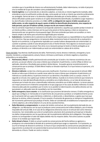 considera que si la perdida de chance era suficientemente fundada, debe indemnizarse, no todo el perjuicio
        sino la medida de lo que de considere como probabilidad frustrada.
        Interés legítimo: es el contenido de un derecho subjetivo. se trata de un interés legalmente tutelado, debe
        entenderse como la justificación jurídica de algo, como puede ser la de un interés que amerite jurídicamente
        ser protegido. Deriva de tener o no derechos subjetivos afectados por el hecho dañoso. La cuestión no
        ofrece dificultad cuando quien reclama es el sujeto directamente damnificado, el problema surge respecto a
        los damnificados indirectos previstos en el Art. 1.079. La obligación de reparar el daño causado por un
        delito existe, no sólo respecto de aquel a quien el delito ha damnificado directamente, sino respecto de
        toda persona, que por él hubiese sufrido, aunque sea de una manera indirecta.
        Para la corriente mayoritaria el reclamo le corresponde solamente a aquellos que pueden probar la lesión al
        un interés jurídico, y estos intereses son los que la ley prevé en forma expresa, o bien es necesaria su
        demostración por ser genérico el presupuesto legal. Otra tesis entiende que basta con acreditar un mero
        interés simple o de hecho para encontrarse legitimado para reclamar.
        Subsistencia: el problema de la subsistencia del daño como requisito para su reparabilidad es muy discutido
        en la doctrina. Hay que preguntarse si el perjuicio debe mantenerse hasta el momento de su evaluación o
        fijación en la sentencia, o es igualmente reparable aun cuando hubiera desaparecido con anterioridad. La
        cuestión se plantea cuando el cese del perjuicio lo da un hecho fortuito. Para algunos es necesario que el
        dalo subsista para que sea actual. Para otros no es necesario porque la lesión al interés protegido ya se
        produjo y el derecho a ser indemnizado ya nació con anterioridad en cabeza de la víctima.

Clases de Daño: hay diversas clasificaciones de daño. Patrimonial y moral; directo e indirecto; emergente y lucro
cesante; moratorio y compensatorio; actual y futuro; intrínseco y extrínseco; al interés negativo y al positivo;
antijurídico y no antijurídico.
         Patrimonial y Moral: el daño patrimonial está constituido por la lesión a los interese económicos de una
         persona, ya sea por afectar a las cosas o bienes que componen el patrimonio, o como reflejo al alterar sus
         aptitudes, derechos o facultades para producir dichos bienes. Se puede apreciar económicamente la
         consecuencia que se produjo. El Daño Moral implica un disvalor espiritual. Es el que lesiona a la persona, a lo
         que la persona es.
         Directo e indirecto: se dan tres criterios para esta clasificación. El primero es la que prevé el artículo 1068
         donde se indica que el directo es cuando recae sobre las cosas o bienes que componen el patrimonio y el
         indirecto es cuando afecta a la persona misma en sus derechos o facultades como su cuerpo u honor. El
         segundo se vincula a los sujetos que reciben el hecho dañoso. Cuando es la misma victima la que reclama la
         reparación se trata del damnificado directo y coincidiría con el daño directo, y si se trata de terceros que
         reclaman por la lesión de otros o damnificados indirectos coincidiría con el daño indirecto. La tercer postura
         con mayor presencia en el derecho comparado es la que juzga que en los casos de daños indirectos no existe
         relaciona adecuada de causalidad y por lo tanto no es posible la indemnización y los daños directos son los
         que poseen un adecuado nexo de causalidad y son los resarcibles.
         Daño emergente y lucro cesante: es la clasificación que proviene del derecho romano. El daño emergente es
         aquel que configura un menoscabo en el patrimonio de una persona y produce un empobrecimiento ya sea
         por la privación del uso y goce de bienes o deterioro, o destrucción, o desembolsos, o gastos que tuvo que
         efectuar la víctima; refiere al pasado. El lucro cesante o frustración de ganancias es siempre el impedimento
         del incremento patrimonial que produjo el hecho. Debe ser considerado al establecerse la reparación con un
         criterio objetivo y de ordinariedad en el curso de los acontecimientos.
         Daño Moratorio y compensatorio: es propio del ámbito contractual, del incumplimiento derivado de una
         obligación. Los Moratorios son los que se producen como consecuencia de la Mora Debitoris, por el retardo
         imputable del artículo 508, en el caso de las obligaciones dinerarias esta en el artículo 622 como intereses
         moratorios. Son reclamables aun ante el cumplimiento voluntario de la prestación principal por el deudor.
         Los daños compensatorios son los que derivan del incumplimiento definitivo de la obligación. Para algunos
         autores se corresponden al valor del objeto debido más los mayores daños. Para otros autores se puede
         anexar en la medida que repare todo.
         Daño Actual y futuro: El daño es actual cuando las consecuencias del hecho dañoso se agotaron y
         produjeron con anterioridad al dictado de la sentencia judicial que acoge su reparación. Es el presente, ya
         ocurrió al tiempo de dictarse la sentencia. Es futuro el que comprende las consecuencias perjudiciales que
         seguramente se producirán con posterioridad al pronunciamiento judicial. Al momento de establecer la
         demanda es a futuro. Puede ser cierto o incierto.
 