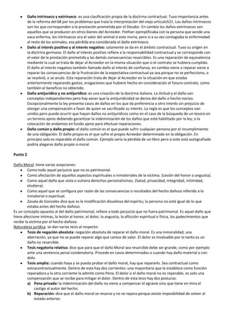 Daño intrínseco y extrínseco: es una clasificación propia de la doctrina contractual. Tuvo importancia antes
          de la reforma del 68 por los problemas que traía la interpretación del viejo articulo521. Los daños intrínsecos
          son los que corresponden a la prestación prometida por el Deudor. En cambio los daños extrínsecos son
          aquellos que se producen en otros bienes del Acreedor. Pothier ejemplificaba con la persona que vende una
          vaca enferma, los intrínsecos era el valor del animal si este moría, pero si a su vez contagiaba la enfermedad
          al resto de los animales, esa pérdida era considerada el daño extrínseco.
          Daño al interés positivo y al interés negativo: solamente se da en el ámbito contractual. Tuvo su origen en
          la doctrina germana. El daño al interés positivo refiere a la responsabilidad contractual y se corresponde con
          el valor de la prestación prometida y las demás consecuencias resarcibles. Es una reparación de equivalencia
          mediante la cual se trata de dejar al Acreedor en la misma situación que si el contrato se hubiera cumplido.
          El daño al interés negativo también llamado daño al interés de confianza, en cambio viene a reparar viene a
          reparar las consecuencias de la frustración de la expectativa contractual ya sea porque no se perfecciono, o
          se resolvió, o se anulo. Esta reparación trata de dejar al Acreedor en la situación en que estaba
          anteriormente reparando gastos, erogaciones que hubiere hecho en consideración el futuro contrato, como
          también el beneficio no obtenido.
          Daño antijurídico y no antijurídico: es una creación de la doctrina italiana. La ilicitud y el daño son
          conceptos independientes pero hay veces que la antijuridicidad se deriva del daño o hecho nocivo.
          Excepcionalmente la ley presenta casos de daños en los que da preferencia a otro interés sin prejuicio de
          otorgar una compensación a favor de quien ve sacrificado su interés. La regla es que los conceptos van
          unidos pero puede ocurrir que hayan daños no antijurídicos como en el caso de la búsqueda de un tesoro en
          un terreno ajeno debiendo garantizar la indemnización de los daños que está habilitado por la ley; o la
          colocación de andamios en fundo ajeno para efectuar reparaciones.
          Daño común y daño propio: el daño común es el que puede sufrir cualquier persona por el incumplimiento
          de una obligación. El daño propio es el que sufre el propio Acreedor determinado en la obligación. En
          principio solo es reparable el daño común. Ejemplo sería la pérdida de un libro pero si este está autografiado
          podría alegarse daño propio o moral.

Punto 2

Daño Moral: tiene varias acepciones:
         Como todo aquel perjuicio que no es patrimonial.
         Como afectación de aquellos aspectos espirituales o inmateriales de la víctima. (Lesión del honor o angustia).
         Como aquel daño que viola o vulnera derechos personalísimos. (Salud, privacidad, integridad, intimidad,
         etcétera).
         Como aquel que se configura por razón de las consecuencias o resultados del hecho dañoso referido a lo
         inmaterial o espiritual.
         Zavala de Gonzales dice que es la modificación disvaliosa del espíritu; la persona no está igual de lo que
         estaba antes del hecho dañoso.
Es un concepto opuesto al del daño patrimonial, refiere a todo perjuicio que no fuera patrimonial. Es aquel daño que
hiere afeccione intimas, la lesión al honor, el dolor, la angustia, la aflicción espiritual o física, los padecimientos que
recibe la victima por el hecho dañoso.
Naturaleza jurídica: se dan varias tesis al respecto:
         Tesis de negación absoluta: negación absoluta de reparar el daño moral. Es una inmoralidad, una
         aberración, ya que no se puede reparar algo que carece de valor. El dolor es invaluable por lo tanto es un
         daño no resarcible.
         Tesis negatoria relativa: dice que para que el daño Moral sea resarcible debe ser grande, como por ejemplo
         ante una sentencia penal condenatoria. Procede en casos determinados o cuando hay daño material o con
         dolo.
         Tesis amplia: cuando haya y se pueda probar el daño moral, hay que repararlo. Sea contractual como
         extracontractualmente. Dentro de esta hay dos corrientes: una mayoritaria que la establece como función
         reparadora y la otra corriente la admite como Pena. El dolor o el daño moral no es reparable, es solo una
         compensación que se recibe para mitigar el dolor. Dentro de esta tesis hay dos posturas:
         a) Pena privada: la indemnización del daño no viene a compensar el agravio sino que tiene en mira el
             castigo al autor del hecho.
         b) Reparación: dice que el daño moral se resarce y no se repara porque existe imposibilidad de volver al
             estado anterior.
 