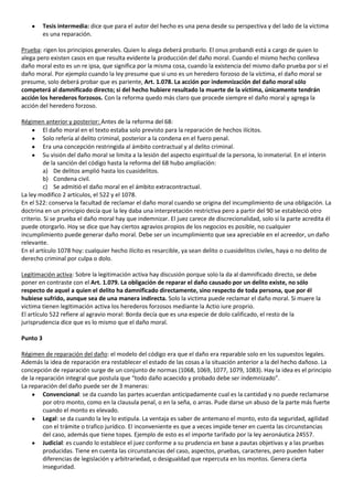 Tesis intermedia: dice que para el autor del hecho es una pena desde su perspectiva y del lado de la víctima
          es una reparación.

Prueba: rigen los principios generales. Quien lo alega deberá probarlo. El onus probandi está a cargo de quien lo
alega pero existen casos en que resulta evidente la producción del daño moral. Cuando el mismo hecho conlleva
daño moral esto es un re ipsa, que significa por la misma cosa, cuando la existencia del mismo daño prueba por si el
daño moral. Por ejemplo cuando la ley presume que si uno es un heredero forzoso de la víctima, el daño moral se
presume, solo deberá probar que es pariente, Art. 1.078. La acción por indemnización del daño moral sólo
competerá al damnificado directo; si del hecho hubiere resultado la muerte de la víctima, únicamente tendrán
acción los herederos forzosos. Con la reforma quedo más claro que procede siempre el daño moral y agrega la
acción del heredero forzoso.

Régimen anterior y posterior: Antes de la reforma del 68:
         El daño moral en el texto estaba solo previsto para la reparación de hechos ilícitos.
         Solo refería al delito criminal, posterior a la condena en el fuero penal.
         Era una concepción restringida al ámbito contractual y al delito criminal.
         Su visión del daño moral se limita a la lesión del aspecto espiritual de la persona, lo inmaterial. En el ínterin
         de la sanción del código hasta la reforma del 68 hubo ampliación:
         a) De delitos amplió hasta los cuasidelitos.
         b) Condena civil.
         c) Se admitió el daño moral en el ámbito extracontractual.
La ley modifico 2 artículos, el 522 y el 1078.
En el 522: conserva la facultad de reclamar el daño moral cuando se origina del incumplimiento de una obligación. La
doctrina en un principio decía que la ley daba una interpretación restrictiva pero a partir del 90 se estableció otro
criterio. Si se prueba el daño moral hay que indemnizar. El juez carece de discrecionalidad, solo si la parte acredita él
puede otorgarlo. Hoy se dice que hay ciertos agravios propios de los negocios es posible, no cualquier
incumplimiento puede generar daño moral. Debe ser un incumplimiento que sea apreciable en el acreedor, un daño
relevante.
En el artículo 1078 hoy: cualquier hecho ilícito es resarcible, ya sean delito o cuasidelitos civiles, haya o no delito de
derecho criminal por culpa o dolo.

Legitimación activa: Sobre la legitimación activa hay discusión porque solo la da al damnificado directo, se debe
poner en contraste con el Art. 1.079. La obligación de reparar el daño causado por un delito existe, no sólo
respecto de aquel a quien el delito ha damnificado directamente, sino respecto de toda persona, que por él
hubiese sufrido, aunque sea de una manera indirecta. Solo la victima puede reclamar el daño moral. Si muere la
victima tienen legitimación activa los herederos forzosos mediante la Actio iure proprio.
El artículo 522 refiere al agravio moral: Borda decía que es una especie de dolo calificado, el resto de la
jurisprudencia dice que es lo mismo que el daño moral.

Punto 3

Régimen de reparación del daño: el modelo del código era que el daño era reparable solo en los supuestos legales.
Además la idea de reparación era restablecer el estado de las cosas a la situación anterior a la del hecho dañoso. La
concepción de reparación surge de un conjunto de normas (1068, 1069, 1077, 1079, 1083). Hay la idea es el principio
de la reparación integral que postula que “todo daño acaecido y probado debe ser indemnizado”.
La reparación del daño puede ser de 3 maneras:
        Convencional: se da cuando las partes acuerdan anticipadamente cual es la cantidad y no puede reclamarse
        por otro monto, como en la clausula penal, o en la seña, o arras. Pude darse un abuso de la parte más fuerte
        cuando el monto es elevado.
        Legal: se da cuando la ley lo estipula. La ventaja es saber de antemano el monto, esto da seguridad, agilidad
        con el trámite o trafico jurídico. El inconveniente es que a veces impide tener en cuenta las circunstancias
        del caso, además que tiene topes. Ejemplo de esto es el importe tarifado por la ley aeronáutica 24557.
        Judicial: es cuando lo establece el juez conforme a su prudencia en base a pautas objetivas y a las pruebas
        producidas. Tiene en cuenta las circunstancias del caso, aspectos, pruebas, caracteres, pero pueden haber
        diferencias de legislación y arbitrariedad, o desigualdad que repercuta en los montos. Genera cierta
        inseguridad.
 