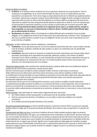 Forma, en dinero o in natura:
       En dinero: es el sistema romano mediante el cual se repara por medio de una suma de dinero. Tiene la
       ventaja por su fungibilidad y al ser común denominador de valores, de ser un medio idóneo para dar
       equivalencia a la reparación. Tiene como riesgo su propia depreciación por la inflación que puede perjudicar
       al acreedor, además que su fijación contiene cierta arbitrariedad. El código de Vélez consagró el sistema de
       reparación dineraria pero la reforma del 68 estableció en el artículo 1083 la consagración del sistema d la
       reparación en especie con dos excepciones donde aparece la reparación en dinero; una en el supuesto que
       no fuera posible la reparación especifica y la otra cuando la víctima opte por el reclamo pecuniario. Art.
       1.083. El resarcimiento de daños consistirá en la reposición de las cosas a su estado anterior, excepto si
       fuera imposible, en cuyo caso la indemnización se fijará en dinero. También podrá el damnificado optar
       por la indemnización en dinero.
       No dinerario o in natura: refiere a la entrega de un objeto diferente pero semejante al que se estaba
       obligado. En las obligaciones de dar la ley muchas veces da la alternativa de un sistema u otro. Compagnucci
       dice que es posible siempre y cuando no sea una obligación de dar cosa cierta. Que el equivalente sea con
       cosas inciertas o fungibles.

Valoración: se debe analizar bajo criterios cualitativos y cuantitativos:
        Cualitativos: son los que tienen que ver con las circunstancias particulares del caso, como la edad, vivienda,
        nivel de estudios, profesión, Estándar de vida, etcétera. Es ajeno a lo matemático por ser ponderable
        subjetivamente.
        Cuantitativo: bajo este criterio es necesario el empleo de formulas matemáticas que incluyan edad, salario
        promedio, porcentajes de la capacidad minusvalorada, jubilación, etcétera. Este número se deberá
        contrastar con el criterio cualitativo. La corte ha dicho que no bastan las formulas matemáticas sino que es
        necesario ponderar las circunstancias del caso. En el sistema judicial existe la forma romana que es la
        dineraria y el sistema germano que es en especie.

Tiempo de indemnización: esta cuestión tiene sentido plantearla cuando el daño sufre una modificación desde la
producción del hecho hasta la reparación. Cuando muta el daño.
Hay tres momentos para considerar cuando computar el daño: el hecho, la demanda o la sentencia.
Deben diferenciarse las alteraciones extrínsecas de las intrínsecas, estas últimas modifican el daño mismo.
La modificación intrínseca del daño es la que modifica los elementos mismos del daño, debe tener adecuada relación
de causalidad con el daño (cuando una persona gravemente lesionada mejora y las lesiones que parecían
permanentes adquieren otro carácter).
Las extrínsecas tienen que ver con la devaluación monetaria, osea cuando se modifica el poder adquisitivo.
 Es perfectamente posible actualizar los daños si es al momento del hecho o al de la demanda. Para la mayoría de la
doctrina el momento de la actualización es en la sentencia si lo fija al momento del hecho o de la demanda.
Si ocurrieren daños sobrevinientes al momento de la sentencia, se deberá iniciar un nuevo juicio. La ley no dice nada
al respecto.
Daños excluidos: todo daño debe ser indemnizado integralmente pero hay límites:
         Son indemnizables siempre que guarden un adecuado nexo de causalidad. Artículo 906.
         Solo las consecuencias directas o inmediatas y si es con dolo o malicia las mediatas en la relación
         contractual.
         En el ámbito contractual puede extenderse a las causales.

Situación patrimonial del deudor: la reforma del 68 incorporó un párrafo al artículo 1079. Los jueces por equidad
pueden reducir la carga: por la situación económica del Deudor, de la víctima o que no haya Dolo. Es a petición de
parte.
Compensación del daño con lucro: se da ante la hipótesis de que el daño también produzca algún incremento
patrimonial en el perjudicado y de lugar a una compensación entre el beneficio y el detrimento. No tiene nada que
ver con los medios de extinción. Es necesario que la ventaja y el perjuicio deriven del mismo hecho del que nace la
responsabilidad aun cuando sean causa mediata. No es posible pretender la compensación si el dañado recibe otra
indemnización por un seguro que contrató. Significa que el responsable que debe pagar por los daños causados
puede oponerse a que el damnificado se beneficie por un mejoramiento patrimonial a causa de un hecho ilícito, por
ejemplo me pagó el seguro y yo no puedo reclamar al culpable. Si alguien resarce a la victima ya no puede
reclamarse al culpable.
 