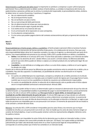 Determinación o cualificación del daño moral: lo importante es satisfacer y compensar a quien sufrió el perjuicio
patrimonial. Para su determinación se deben analizar el hecho dañoso, su entidad, la importancia del mismo, los
padecimientos o perjuicios sufridos por la victima, la conducta del responsable, la personalidad de ambos, etcétera.
Se deben tener en cuenta 10 premisas, 5 positivas y 5 negativas:
       No a la indemnización simbólica.
       No al enriquecimiento injusto.
       No a la tarifación con piso o techo.
       No a un porcentaje del daño patrimonial.
       No a la determinación de la base por mera prudencia.
       Si a la diferenciación según el grado del daño.
       Si al análisis de las circunstancias del caso.
       Si a la armonización de la reparación en casos semejantes.
       Si a los placeres compensatorios.
       Si a las sumas que pueden pagarse dentro del contexto socioeconómico del país y el general del estándar de
       vida.

Bola 27
Punto 1

Responsabilidad por el hecho propio, delitos y cuasidelitos: el hecho propio o personal refiere al accionar humano
llevado a cabo sin la intervención de fuerzas extrañas al ejecutante, ni la colaboración de terceros. Para que surja
esta responsabilidad deben darse los 4 requisitos sumados a la culpa en el agente y su demostración por parte de la
víctima. Esta responsabilidad está prevista en los artículos 1109 y 1072 y puede dividirse en delitos y cuasidelitos.
         Delitos: está definido en el artículo 1072 como “El acto ilícito ejecutado a sabiendas y con intención de dañar
         la persona o los derechos de otro”, donde refiere a una acción u omisión dolosa. Se diferencia del delito
         penal en que este último puede ser doloso o culposo y es siempre producto de una tipificación legal. No son
         coincidentes.
         Cuasidelito: no está definido en el código pero refiere a un acto ilícito culposo, o delito en el cual el agente
         ha obrado con culpa.
A partir de la reforma del 68 son pocas las diferencias que pueden encontrarse entre la comisión de un delito y de un
cuasidelito. Hay solo dos supuestos: la solidaridad; y la posibilidad de solicitar una disminución en el importe
indemnizatorio.
         En cuanto a la solidaridad para los coparticipes, consejeros y cómplices de un delito previstos en el artículo
         1081 se encuentra limitada o es impropia, pues se impide la acción de regreso por el que paga hacia el autor,
         cuestión que no ocurre en los cuasidelitos en donde los coautores son solidariamente responsables.
         En cuanto a la posibilidad de solicitar la reducción de la indemnización solo es posible ante el ilícito culposo
         sea en la responsabilidad contractual o extracontractual. Artículo 1069.

Imputabilidad: para poder atribuir el acto a un determinado sujeto es necesaria la demostración de que fue obra de
su determinación. La imputabilidad establece la posibilidad de juzgar la voluntariedad del acto y consecuentemente
la autoría. Por ello el artículo 1076 establece que Para que el acto se repute delito, es necesario que sea el
resultado de una libre determinación de parte del autor. El artículo 900 exige que se haya obrado con suficiente
discernimiento para comprender la licitud o ilicitud de sus actos y determinar sus propias acciones. La ausencia de
imputabilidad se da en los casos de falta de discernimiento o se ha afectado la intención o la libertad. La regla es que
todas las personas son imputables pero es una presunción iuris tantum. El momento de apreciación de ese estado es
el de comisión u omisión del acto ilícito.

Menores: los artículos 921 y 1076 consideran inimputables para los actos ilícitos a los menores que no hayan
cumplido los 10 años y es una presunción iure et de iure. Esto no impide que los actos de estos menores tengan un
carácter de ilicitud objetiva, ni que la victima pueda reclamar contra los representantes obligados indirectos como
los padres y tutores.

Dementes: tampoco son imputables los actos ilícitos de los dementes que no obren en intervalos lucidos, ni otras
personas que por cualquier otra causa estén privados de razón (art. 152 bises). Si el sujeto estaba ya interdicto
judicialmente por haber sido declarado insano tiene en su favor la presunción legal de inimputabilidad. Le
corresponde a la víctima probar que el ilícito fue cometido en un intervalo lúcido.
 