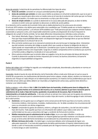 Actos de omisión: la doctrina de los penalistas ha diferenciado tres tipos de actos:
         Actos de comisión: consisten en una pura actividad positiva del agente.
         Actos de comisión por omisión: en este caso el delito se produce en virtud de la abstención, que no es por si
         idónea para causarlo pero obra como un medio como en el caso de el conductor del coche que por no frenar
         atropella al peatón, o la madre que no amamanta a su hijo y por ello lo mata.
         Actos de simple omisión: es cuando la abstención es la causa adecuada del perjuicio, es decir el delito
         consiste en omitir como por ejemplo no denunciar un delito de acción pública.
En el derecho civil la cuestión de la omisión ilícita solo es dable plantearla en los actos puros de omisión
El articulo 1073 relativo a los delitos pero extensible a los cuasidelitos que “El delito puede ser un hecho negativo o
de omisión o un hecho positivo”, y el artículo 1074 establece que “Toda persona que por cualquier omisión hubiese
ocasionado un perjuicio a otro, será responsable solamente cuando una disposición de la ley le impusiere la
obligación de cumplir el hecho omitido. Se han dado diferentes interpretaciones referidas a estos artículos:
         Para Salvat, Machado, Orgaz y Tejerina: nadie puede asumir una obligación civil por el hecho de no actuar.
         Para que haya responsabilidad debe existir una disposición legal que le imponga obrar ya que esa libertad
         está garantizada en el artículo 9 de la C.N.
         Otra corriente sostiene que no es necesaria la existencia de una norma que le imponga obrar. Interpretan
         que del contexto normativo del código se puede inferir que cuando se impone la obligación de obrar el
         sujeto puede ser responsable por la abstención. Consideran que si quien se abstiene puede ser calificado
         como culpable entonces será responsable. Surge de un análisis comparativo entre la conducta que asumiría
         un hombre probo y diligente y la obrada en el caso particular.
         Otros autores entienden que la omisión debe ser juzgada a la luz de los principios del abuso del derecho.
         Cuando la abstención excede los límites impuestos por la moral, las buenas costumbres y la buena fe
         engendra la responsabilidad consiguiente.

Punto 2

Delitos del código civil: el Código ha seguido una metodología complicada, desordenada y abundante en normas en
lo que refiere a delitos, cuasidelitos.

Homicidio: desde el punto de vista del derecho civil el homicidio refiere a todo acto ilícito por el cual se causa la
muerte de una persona; las clasificaciones del derecho penal entre culposo, simple, doloso, etcétera no interesan al
derecho civil. Porque en nada influyen en la indemnización económica. En materia civil las problemáticas que trae el
homicidio versan sobre que daños deben1 ser resarcidos y la legitimación activa osea, quienes tiene derecho a
reclamar y ser indemnizados.

Daños a reparar: a ello refiere el Art. 1.084. Si el delito fuere de homicidio, el delincuente tiene la obligación de
pagar todos los gastos hechos en la asistencia del muerto y en su funeral; además lo que fuere necesario para la
subsistencia de la viuda e hijos del muerto, quedando a la prudencia de los jueces, fijar el monto de la
indemnización y el modo de satisfacerla. → de este artículo se extraen tres rubros que son los gastos de asistencia,
los del funeral y lo necesario para la subsistencia de la viuda e hijos del muerto. La doctrina agrega el valor intrínseco
de la vida humana.
         Asistencia: son los gastos que se sufragaron como consecuencia del hecho que llevo a la muerte, como los
         honorarios médicos, internaciones, traslados, medicamentos, etc. Se debe considerar las circunstancias del
         caso y su vinculación con dichas erogaciones.
         Funeral: comprende los gastos de velatorio, entierro, sufragios de costumbre, y los del luto de la viuda e
         hijos del muerto. Todo aquello que hace a la inhumación del cadáver y que rodea a este acto. De
         conformidad con los usos y costumbres del lugar y condición de fortuna de la víctima.
         Medios necesarios para la subsistencia de la viuda e hijos: no es una regla inflexible ni recibe una
         interpretación literal. Se trata de establecer un importe global que permita mantener una situación similar a
         la que se tenía antes del hecho tomándose en consideración los antecedentes de la víctima.
         00Valor intrínseco de la vida: +ha dado lugar a numerosos debates ante la búsqueda de lograr una
         adecuada reparación. Si se trata del juzgamiento de daños patrimoniales el importe indemnizatorio solo
         tiende a cubrir el menoscabo económico probado pero de ninguna manera es posible pensar que la vida por
         si misma tenga un valor económico.
 