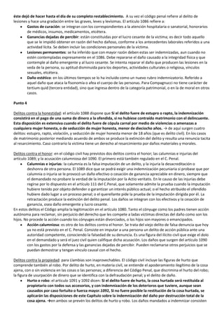 éste dejó de hacer hasta el día de su completo restablecimiento. A su vez el código penal refiere al delito de
lesiones y hace una gradación entre las graves, leves y levísimas. El artículo 1086 refiere a:
        Gastos de curación: se integran con los correspondientes a la atención hospitalaria o sanatorial, honorarios
        de médicos, insumos, medicamentos, etcétera.
        Ganancias dejadas de percibir: están constituidas por el lucro cesante de la victima; es decir todo aquello
        que se le impidió obtener en razón del hecho dañoso, conforme a los antecedentes laborales referidos a una
        actividad lícita. Se deben incluir las condiciones personales de la víctima.
        Lesiones permanentes: se ha inferido que con mayor razón deben estas ser indemnizadas, aun cuando no
        estén contempladas expresamente en el 1086. Debe repararse el daño causado a la integridad física y que
        contemple al daño emergente y al lucro cesante. Se intenta reparar el daño que producen las lesiones en la
        veda de la persona, su aptitud disminuida para los deportes, actividades culturales o religiosa, vínculos
        sexuales, etcétera.
        Daño estético: en los últimos tiempos se lo ha incluido como un nuevo rubro indemnizatorio. Referido a
        aquel daño que ataca la fisonomía o afea el cuerpo de las personas. Para Compagnucci no tiene carácter de
        tertium quid (tercera entidad), sino que ingresa dentro de la categoría patrimonial, o en la de moral en otros
        casos.

Punto 4

Delitos contra la honestidad: el artículo 1088 dispone que Si el delito fuere de estupro o rapto, la indemnización
consistirá en el pago de una suma de dinero a la ofendida, si no hubiese contraído matrimonio con el delincuente.
Esta disposición es extensiva cuando el delito fuere de cópula carnal por medio de violencias o amenazas a
cualquiera mujer honesta, o de seducción de mujer honesta, menor de dieciocho años. → de aquí surgen cuatro
delitos: estupro, rapto, violación, y seducción de mujer honesta menor de 18 años (que es delito civil). En los casos
de matrimonio posterior mediando acuerdo de ambos se produce la extinción del delito y resulta una renuncia tacita
al resarcimiento. Caso contrario la victima tiene un derecho al resarcimiento por daños materiales y morales.

Delitos contra el honor: en el código civil hay previstos dos delitos contra el honor; las calumnias e injurias del
artículo 1089; y la acusación calumniosa del 1090. El primero está también regulado en el C. Penal.
         Calumnias e injurias: la calumnia es la falsa imputación de un delito, y la injuria la desacreditación o
         deshonra de otra persona. El 1089 dice que se podrá exigir una indemnización pecuniaria si probase que por
         calumnia o injuria se le provocó un daño efectivo o cesación de ganancia apreciable en dinero, siempre que
         el demandado no probare la verdad de la imputación por la Actio veritatis. En le causo de las injurias debe
         regirse por lo dispuesto en el artículo 111 del C.Penal, que solamente admite la prueba cuando la imputación
         hubiere tenido por objeto defender o garantizar un interés público actual; o el hecho atribuido el ofendido
         hubiere dado lugar a un proceso penal; o el querellante pide la prueba de la imputación dirigida por él. La
         retractación produce la extinción del delito penal. Los daños se integran con los efectivos y la cesación de
         ganancia, osea daño emergente y lucro cesante.
En estos delitos el Código amplia la legitimación en el artículo 1080. Tanto el cónyuge como los padres tienen acción
autónoma para reclamar, sin perjuicio del derecho que les compete a ladas víctimas directas del daño como son los
hijos. No procede la acción cuando los cónyuges están divorciados, o los hijos son mayores o emancipados.
         Acción calumniosa: es otro de los delitos contra el honor. Se trata del viejo delito de falsa denuncia que hoy
         ya no está previsto en el C. Penal. Consiste en imputar a una persona un delito de acción pública ante una
         autoridad competente, conociendo la falsedad de su denuncia. Es una figura del ilícito civil que exige el dolo
         en el demandado y será el juez civil quien califique dicha acusación. Los daños que surgen del artículo 1090
         con los gastos por la defensa y las ganancias dejadas de percibir. Pueden reclamarse otros perjuicios que se
         puedan demostrar y tengan vínculo causal con el hecho.

Delitos contra la propiedad: para Llambias son inaprovechables. El código civil incluye las figuras de hurto que
comprende también al robo. Por delito de hurto, en materia civil, se entiende el apoderamiento ilegítimo de la cosa
ajena, con o sin violencia en las cosas o las personas; a diferencia del Código Penal, que discrimina el hurto del robo;
la figura de usurpación de dinero que se identifica con la defraudación penal; y el delito de daño.
         Hurto o robo: el articulo 1091 y 1092 dicen: Si el delito fuere de hurto, la cosa hurtada será restituida al
         propietario con todos sus accesorios, y con indemnización de los deterioros que tuviere, aunque sean
         causados por caso fortuito o fuerza mayor.1092, Si no fuere posible la restitución de la cosa hurtada, se
         aplicarán las disposiciones de este Capítulo sobre la indemnización del daño por destrucción total de la
         cosa ajena. →en ambos se prevén los delitos de hurto y robo. Los daños mandados a indemnizar consisten
 