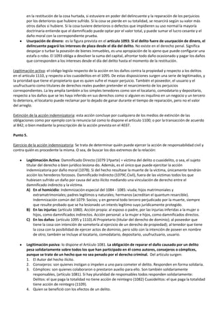 en la restitución de la cosa hurtada, si estuviere en poder del delincuente y la reparación de los perjuicios
        por los deterioros que hubiere sufrido. Si la cosa se pierde en su totalidad, se resarcirá según su valor más
        otros daños si hubiere. Si la cosa tuviere deterioros o defectos que impidieren su uso normal la mayoría
        doctrinaria entiende que el damnificado puede optar por el valor total, y puede sumar el lucro cesante y el
        daño moral con la correspondiente prueba.
        Usurpación de dinero: es la figura prevista en el artículo 1093: Si el delito fuere de usurpación de dinero, el
        delincuente pagará los intereses de plaza desde el día del delito. No existe en el derecho penal. Significa
        despojar o turbar la posesión de bienes inmuebles, es una apropiación de lo ajeno que puede configurar una
        estafa o robo. El 1093 obliga a devolver la suma del capital, afrontar todo daño ocasionado y pagar los daños
        que corresponden a los intereses desde el día del delito hasta el momento de la restitución.

Legitimación activa: el código legisla respecto de la acción en los daños contra la propiedad y respecto a los delitos
en el artículo 1110, y respecto a los cuasidelitos en el 1095. De estas disposiciones surgen una serie de legitimados, y
la prioridad que tiene el propietario que es quien sufre el mayor perjuicio. También el poseedor, el usuario y el
usufructuario como titulares de derechos reales pueden pretender el resarcimiento de los perjuicios
correspondientes. La ley amplia también a los simples tenedores como son el locatario, comodatario y depositario,
respecto a los daños que se les haya inferido en sus derechos como si alguien es inquilino en un negocio y un tercero
lo deteriora, el locatario puede reclamar por lo dejado de ganar durante el tiempo de reparación, pero no el valor
del arreglo.

Extinción de la acción indemnizatoria: esta acción concluye por cualquiera de los medios de extinción de las
obligaciones como por ejemplo con la renuncia tal como lo dispone el artículo 1100; o por la transacción de acuerdo
al 842; o bien mediante la prescripción de la acción prevista en el 4037.

Punto 5.

Ejercicio de la acción indemnizatoria: Se trata de determinar quién puede ejercer la acción de responsabilidad civil y
contra quién es procedente la misma. O sea, de buscar los dos extremos de la relación:

        Legitimación Activa: Damnificado Directo (1079 1ªparte) = víctima del delito o cuasidelito, o sea, el sujeto
        titular del derecho o bien jurídico lesiona-do. Además, es el único que puede ejercitar la acción
        indemnizatoria por daño moral (1078). Si del hecho resultase la muerte de la víctima, únicamente tendrán
        acción los herederos forzosos. Damnificado Indirecto (1079C.Civil), fuera de las víctimas todos los que
        hubiesen sufrido un daño por causa del acto ilícito mediando una vinculación de derecho entre el
        damnificado indirecto y la víctima.
        A) En el homicidio: Indemnización especial del 1084 - 1085: viuda; hijos matrimoniales y
             extramatrimoniales; padres legítimos y naturales; hermanos (acreditan el quantum resarcible).
             Indemnización común del 1079: Socios; y en general todo tercero perjudicado por la muerte, siempre
             que resulte probado que se ha lesionado un interés legítimo suyo jurídicamente protegido.
        B) En las injurias: (artículo 1080). Acción propia: al esposo o padre, por las injurias inferidas a la mujer o
             hijos, como damnificados indirectos. Acción personal: a la mujer e hijos, como damnificados directos.
        C) En los daños: (artículo 1095 y 1110).Al Propietario (titular del derecho de dominio); al poseedor que
             tiene la cosa con intención de someterla al ejercicio de un derecho de propiedad); al tenedor que tiene
             la cosa con la posibilidad de ejercer actos de dominio, pero sólo con la intención de poseer en nombre
             de otro; también se Incluye al locatario, comodatario, depositario, usufructuario, usuario.

        Legitimación pasiva: lo dispone el Artículo 1081. La obligación de reparar el daño causado por un delito
        pesa solidariamente sobre todos los que han participado en él como autores, consejeros o cómplices,
        aunque se trate de un hecho que no sea penado por el derecho criminal. Del articulo surgen:
        1. El Autor del hecho ilícito.
        2. Consejeros: son quienes instigan o impelen a uno para cometer el delito. Responden en forma solidaria.
        3. Cómplices: son quienes colaboraron o prestaron auxilio para ello. Son también solidariamente
            responsables, (artículo 1081). Si hay pluralidad de responsables todos responden solidariamente:
            Delitos: el que paga la totalidad no tiene acción de reintegro (1082) Cuasidelitos: el que paga la totalidad
            tiene acción de reintegro (1109).
        4. Quien se benefició con los efectos de un delito.
 