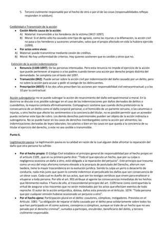5. Tercero civilmente responsable por el hecho de otro o por el de las cosas (responsabilidades reflejas
           responden in solidum).


Cedibilidad o Transmisión de la acción:
         Cesión Mortis causa de la acción:
         A) Material: transmisible a los herederos de la víctima (3417-1097).
         B) Moral: Si el delito sólo ha causado este tipo de agravio, como las injurias o la difamación, la acción civil
             no pasa a los herederos y sucesores universales, salvo que el propio afectado en vida la hubiera ejercido
             (1099).
         Por actos entre vivos:
   A) Material: puede transmitirse mediante cesión de créditos.
   B) Moral: No hay uniformidad de criterios. Hay quienes sostienen que es cesible y otros que no.

 Extinción de la acción indemnizatoria:
        Renuncia (1100-1097): De las personas interesadas. Pero esta renuncia no impide el ejercicio de la acción
        que puede pertenecer al esposo o a los padres cuando tienen una acción por derecho propio distinta del
        demandado. Se completa con el texto del 1097.
        Transacción (842): Puede versar sobre la acción civil por indemnización del daño causado por un delito, pero
        no sobre la acción para acusar y pedir el castigo de los delincuentes.
        Prescripción (4037): A los dos años prescriben las acciones por responsabilidad civil extracontractual; y a los
        10 por la contractual.

Acción subrogatoria: no se puede subrogar la acción de resarcimiento del daño extrapatrimonial o moral. En la
doctrina se discute si es posible subrogar en el caso de las indemnizaciones por daños derivados de delitos o
cuasidelitos, la mayoría contesta afirmativamente. Compagnucci sostiene que cuando dicha pretensión es la
consecuencia de un delito como el daño corporal personal, o el homicidio de un pariente cercano, o las calumnias o
injurias, u otro hecho que afecte los sentimientos o la conciencia del titular, no es posible permitir que un acreedor
pueda reclamar este tipo de rubro. Los demás derechos patrimoniales pueden ser objeto de la acción indirecta o
subrogatoria. No se puede hacer en los casos de derechos inembargables como la acción por alimentos; las
indemnizaciones derivadas de leyes laborales; los salarios o bien en los casos en que queda a la conciencia de su
titular el ejercicio del derecho, o este no sea cesible o transmisible.

Punto 6.

Legitimación pasiva: La legitimación pasiva es la calidad en razón de la cual alguien debe afrontar la reparación del
daño que otra persona ha sufrido

        Por el hecho propio: El Código Civil establece el principio general de responsabilidad por el hecho propio en
        el artículo 1109 , que en su primera parte dice: "Todo el que ejecuta un hecho, que por su culpa o
        negligencia ocasiona un daño a otro, está obligado a la reparación del perjuicio". Este principio que trasunta
        como un eco del viejo aforismo romano elevado a la jerarquía de postulado del Derecho, alterum non
        laedere, tiene la mayor trascendencia en la evolución jurídica. Siendo la culpa un yerro o desacierto de
        conducta, nada más justo que quien lo comete indemnice al perjudicado los daños que son consecuencia de
        un obrar suyo. Cada cual es dueño de sus actos, que son los testigos verídicos que sirven para enaltecer o
        vituperar a toda persona. Por ello el art. 903 atribuye al agente las consecuencias inmediatas de los hechos
        que libremente realiza. Y fuera de ello, el trascendental principio del art. 1109 tiene como contrapartida la
        virtud de asegurar a los inocentes que no serán molestados por los actos que efectúen exentos de todo
        reproche. El autor de la acción antijurídica, dolosa, daños esta previsto en el Artículo. 1074: “Toda persona
        que por cualquier omisión hubiese ocasionado un perjuicio a otro”.
        Por el hecho ajeno: Participación plural en el delito: coautores, cómplices, instigadores. Previstos en el
        Artículo. 1081: “La obligación de reparar el daño causado por el delito pesa solidariamente sobre todos los
        que han participado en él como autores, consejeros o cómplices, aunque se trate de un hecho que no sea
        penado por el derecho criminal”, sumados a participes, encubridor, beneficiario del delito, y tercero
        civilmente responsable.
 