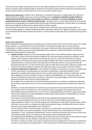 acción criminal por haber intentado la acción civil o por haber desistido de ella. Pero si renunciaron a la acción civil o
hicieron convenios sobre el pago del daño se tendrá por renunciada la acción criminal. A pesar de que pareciera que
la única vía para reclamar el resarcimiento es la civil, se trata de un sistema mixto.

Régimen del código penal: cuando se da un delito que a su vez genera perjuicios, el código penal vino a alterar la
solución dada por el código civil ya que el artículo 29 dispone que: La sentencia condenatoria podrá ordenar la
indemnización del daño material y moral causado a la víctima, a su familia o a un tercero, fijándose el monto
prudencialmente por el juez en defecto de plena prueba. Se destaca que el c. penal siguió la doctrina de la escuela
positivista que propugnaba que el quebrantamiento del orden jurídico producido por un delito debe ser restablecido
plenamente, obligando al delincuente a reparar todos los daños causados.
Para la solicitud de reclamo de los daños hoy se considera que el sistema es mixto, ya que el juez penal en su
sentencia puede agregar la condena al pago de los daños y perjuicios, dentro de un régimen privatístico, pues queda
a la voluntad del damnificado el reclamo resarcitorio. La misma victima puede optar por la competencia de los jueces
civiles.

Punto 2.

Acción civil en sede penal
Ante la inexistencia de regulación general especifica parea el ejercicio de la acción civil en el fuero penal, han surgido
dudas respecto a si se fija de oficio o no el resarcimiento; si se puede hacer lugar solo en caso de sentencia
condenatoria o también procede en la absolutoria; si hay que cumplimentar el principio procesal del debido proceso
o bilateralidad; o respecto a quienes son los legitimados activos y pasivos; y sobre la autoridad o no de la cosa
juzgada de la indemnización en sede penal.
         Fijación de oficio: respecto a si los jueces penales pueden fijar el resarcimiento de oficio. Algunos juristas
         como Salas, Gómez y Soler afirman que es posible en los casos que tuvieran pruebas concluyentes, sumas
         liquidas o bien cuando se debe ordenar la restitución de una cosa. El resto de la doctrina y la mayoría
         jurisprudencial entienden que el juez penal no puede establecer de oficio el resarcimiento del daño ya que la
         reparación tiene un carácter privado y está dada solo en interés de la víctima y el juez penal carece de
         facultades para fijar por si la indemnización que integra la órbita de los particulares. Además se puede sumar
         la falta de elementos probatorios, además del riesgo de dar algo a quien puede no quererlo, etcétera.
         Sentencia condenatoria o absolutoria: si el imputado fue absuelto, o sobreseído, o la acción se extinguió por
         muerte, prescripción o amnistía general el juez penal no puede fijar la reparación del daño. Pero la
         absolución no impide la demanda ante el juez civil, ya que la base de ambos reclamos es diferente, y puede
         haber absolución criminal y condena civil que no implica incompatibilidad ni es un absurdo jurídico. El
         artículo 1103 dispone que absuelto el acusado en sede penal, no se podrá alegar en juicio civil la existencia
         del hecho principal sobre el que ha caído la absolución.
         No es dable rever en sede civil las circunstancias fácticas que hacen a la existencia o inexistencia del hecho,
         por lo tanto no cabe discusión en lo civil si el juez penal absuelve al acusado por considerar que el delito no
         existió.
         Asimismo, si el juez penal declara en la sentencia que el acusado no fue el autor del hecho, bien porque lo
         fue la propia víctima u otra persona, en ello la sentencia hace cosa juzgada, pues importa decir que el
         demandado ninguna intervención tuvo. Lo cual lo hace irresponsable penal y civilmente, aunque esto último
         sólo en lo que respecta a la responsabilidad por hecho propio. Porque podría ser responsable en lo civil por
         un factor de atribución objetivo.
         Esto muestra claramente las distintas esferas de la responsabilidad civil respecto de la penal.
         Lo que la norma pretende evitar es que en sede civil se afirme un hecho diferente para sostener la
         responsabilidad en relación a una situación juzgada como absolutoria en sede penal. No puede haber hechos
         diferentes, hay uno sólo; sin embargo ese mismo hecho puede dar lugar a resultados diferentes en ambos
         procesos, y eso es lo que deja abierto el art. 1103 del C.C.
         En este artículo, refiere al “hecho principal” solamente, no a otros hechos, que el juez civil puede tomar en
         cuenta para dictar una condena reparatoria. En este sentido la doctrina ha mencionado a los “hechos
         incidentales” o a los “conectados mediatamente” con las circunstancias centrales del caso, para concluir que
         tales hechos pueden dar pie a la sentencia civil de condena, pese a la absolución penal.
         Sin embargo hay fallo (SCJBA) que entienden que los efectos del 1103 se extienden no solo al hecho principal
         que tipifica el delito sino que también comprende las circunstancias que lo rodearon.
         El artículo no refiere a la culpa, por lo que se interpreta que la cosa juzgada penal no alcanza a la inexistencia
         de culpa. La autoridad de cosa juzgada del art. 1103 reconocida a la sentencia penal absolutoria refiere a la
 