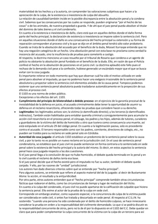 materialidad de los hechos y a la autoría, sin comprender las valoraciones subjetivas que hacen a la
apreciación de la culpa, de la existencia o inexistencia de culpa del absuelto.
La relación de causalidad también incide en la posible discrepancia entre la absolución penal y la condena
civil. Sabemos que las consecuencias por las cuales se responde, pueden originarse “por el hecho de las
cosas” o de los animales, de nuestra propiedad o guarda. Y de ahí que el juez penal pueda absolver al titular
del dominio de tales bienes y el civil condenarlo.
En cuanto a la existencia o inexistencia de daño, claro está que en aquellos delitos donde el daño forma
parte del hecho principal, la declaración de existencia o inexistencia se impone sobre la sentencia civil. Pero
en aquellas situaciones donde el daño es una consecuencia del hecho principal su extensión y su forma de
reparación corresponden al proceso civil y lo que se dijo en el ámbito penal tendrá sólo valor probatorio.
Cuando se trata de la absolución del acusado por el beneficio de la duda, Mosset Iturraspe entiende que no
hay una negación categórica de un hecho. Una absolución penal con esta base no proclama como verdad la
inocencia del acusado, sino la insuficiencia de pruebas para someterlo a castigo.
Al respecto, la doctrina menciona un caso resuelto por el tribunal de Rosario que condena a un agente de
policía no obstante la absolución penal fundada en el beneficio de la duda. Ello, en razón de que el Policía
confesó el hecho en la absolución de posiciones en el juicio civil. La doctrina aplaudió este fallo pues el
rechazo de la demanda civil pese a la confesión, hubiese generado un escándalo mayor que el que se busca
evitar con la cosa juzgada.
Es importante reiterar en todo momento que hay que observar cuál ha sido el motivo utilizado en sede
penal para absolver al imputado, ya que no podemos hacer una exégesis irrazonable de la sentencia penal
absolutoria y proyectar sobre la sentencia civil elementos aislados de la causa penal. Tampoco podemos
sostener que una sentencia penal absolutoria pueda trasladarse automáticamente en la proyección de sus
efectos al proceso civil.
El 1103 es una norma de orden público.
Excepciones a los efectos del art. 1103.
Cumplimiento del principio de bilateralidad o debido proceso: en el ejercicio de la garantía procesal de la
inviolabilidad de la defensa en juicio, el acusado criminalmente debe tener la oportunidad de asumir su
defensa en el reclamo resarcitorio, ofreciendo todas las pruebas que considere hacen a su derecho.
Legitimados: los legitimados activos son; la víctima (o damnificado directo); y los terceros (o damnificados
indirectos), También están habilitados para entablar querella criminal y consiguientemente para acumular la
acción civil resarcitoria en el proceso penal, el cónyuge, los padres y los hijos, además de tutores, curadores
y guardadores de la víctima del delito de homicidio u otro que tuviera como consecuencia una muerte, así
está estipulado en el artículo 29 del código penal. En cuanto a la legitimación pasiva, solo es procedente
contra el acusado. El tercero responsable como son los padres, comitente, directores de colegio, etc., no
pueden ser traídos para su reclamo en sede penal solo en Córdoba.
Autoridad de cosa juzgada: el artículo 1102 establece un predominio de la sentencia penal sobre la causa
civil, y por lo tanto no es posible un nuevo reclamo en la jurisdicción civil. En el caso de sentencia penal
condenatoria, se establece que el juez civil no puede sentenciar en forma contraria a lo sentenciado en sede
penal sobre la existencia del hecho principal y la autoría del mismo. Es decir, en estos aspectos la sentencia
penal hace cosa juzgada respecto a las dos cuestiones.
Si el juez penal llega a la conclusión de que no hubo homicidio, el debate queda terminado en lo penal y en
lo civil cuando el reclamo de daños tenía esa base.
Si el juez penal decide que el hecho existió pero el imputado no fue su autor, también el debate queda
zanjado. Y ello, por las razones de “unidad” jurisdiccional.
Los autores han dado diversos criterios sobre qué se entiende por “hecho principal”.
Para algunos autores, se entiende que refiere al aspecto material del de lo juzgado: al decir de Bustamante
Alsina: la acción, el resultado y la antijuridicidad.
Por otra parte, otros autores entienden que el “hecho principal” comprende también otras circunstancias
fácticas que rodearon el delito, como las circunstancias de tiempo y lugar de realización del ilícito.
En cuanto a la culpa del condenado, el juez civil no puede apartarse de la calificación de culpable que hiciera
la sentencia penal. Ello exime al actor de la prueba de la culpa en sede civil.
Corresponde sin embargo analizar, como supuesto especial, si la concurrencia de culpa de la víctima puede
ser considerada en sede civil, si antes fue tratada y descartada en sede penal. Al respecto al C.S.J.N. ha
sostenido: “cuando una persona ha sido condenada por el delito de homicidio culposo, se hace innecesario
considerar la prueba en orden a la responsabilidad del civilmente demandado. Lo que sí se podría discutir es
la responsabilidad concurrente de otros, pero no la de él por lo dispuesto en el 1102 del C.C. Debe quedar en
claro que para poder complementar la culpa concurrente de la víctima con la culpa de un tercero para así
 