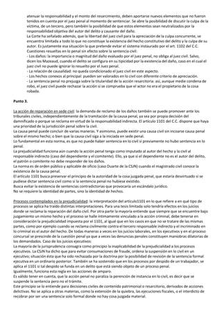 atenuar la responsabilidad y el monto del resarcimiento, deben aportarse nuevos elementos que no fueron
        tenidos en cuenta por el juez penal al momento de sentenciar. Se abre la posibilidad de discutir la culpa de la
        víctima, de un tercero, pero también la posibilidad de que estos elementos sean neutralizados por la
        responsabilidad objetiva del autor del delito y causante del daño.
        La Corte ha señalado además, que la libertad del juez civil para la apreciación de la culpa concurrente, se
        encuentra limitada a todo lo que no constituye la existencia del hecho constitutivo del delito y la culpa de su
        autor. Es justamente esa situación la que pretende evitar el sistema instaurado por el art. 1102 del C.C.
        Cuestiones resueltas en lo penal sin efecto sobre la sentencia civil:
        - Los daños: la importancia o magnitud del daño evaluado por el juez penal, no obliga al juez civil. Salvo,
        dicen los Mazeaud, cuando el delito se configura en su tipicidad por la existencia del daño, caso en el cual el
        juez civil no puede ignorar lo resuelto por el Juez penal.
        - La relación de causalidad: no queda condicionado el juez civil en este aspecto.
        - Los hechos conexos al principal: pueden ser valorados en lo civil con diferente criterio de apreciación.
        - La sentencia penal no prejuzga sobre la titularidad de la acción resarcitoria: así, aunque medie condena de
        robo, el juez civil puede rechazar la acción si se comprueba que el actor no era el propietario de la cosa
        robada.

Punto 3.

La acción de reparación en sede civil: la demanda de reclamo de los daños también se puede promover ante los
tribunales civiles, independientemente de la tramitación de la causa penal, ya sea por propia decisión del
damnificado o porque se reclama en virtud de la responsabilidad indirecta. El artículo 1101 del C.C. dispone que haya
una prioridad de la jurisdicción penal sobre la civil.
La causa penal puede concluir de varias maneras. Y asimismo, puede existir una causa civil sin incoarse causa penal
sobre el mismo hecho; o bien que la causa civil siga a la iniciada en sede penal.
Lo fundamental en esta norma, es que no puede haber sentencia en lo civil si previamente no hubo sentencia en lo
penal.
La prejudicialidad funciona aún cuando la acción penal tenga como imputado al autor del hecho y la civil al
responsable indirecto (caso del dependiente y el comitente). Ello, ya que si el dependiente no es el autor del delito,
el patrón o comitente no debe responder de los daños.
La norma es de orden público y aplicable de oficio (caso Duarte de la CSJN) cuando el magistrado civil conoce la
existencia de la causa penal.
El artículo 1101 busca preservar el principio de la autoridad de la cosa juzgada penal, que estaría desvirtuado si se
pudiese dictar sentencia civil como si la sentencia penal no hubiese existido.
Busca evitar la existencia de sentencias contradictorias que provocaría un escándalo jurídico.
No se requiere la identidad de partes, sino la identidad de hechos.

Procesos contemplados en la prejudicialidad: la interpretación del artículo1101 en lo que refiere a en qué tipo de
procesos se aplica ha traído distintas interpretaciones. Para una tesis limitada solo tendría efectos en los juicios
donde se reclama la reparación del daño civil. Por otra parte la mayoría entiende que siempre que se encuentre bajo
juzgamiento un mismo hecho y el proceso se halle íntimamente vinculado a la acción criminal, debe tenerse en
consideración la prejudicialidad impuesta por el 1101, al igual que en los casos en que no se tratare de las mismas
partes, como por ejemplo cuando se reclama civilmente contra el tercero responsable indirecto y el incriminado en
lo criminal es el autor del hecho. De todas maneras a veces en los juicios laborales, en los ejecutivos y en el proceso
concursal se prescinde de la cuestión penal ya que a veces las denuncias penales constituyen maniobras dilatorias de
los demandados. Caso de los juicios ejecutivos:
La mayoría de la jurisprudencia consagra como principio la inaplicabilidad de la prejudicialidad a los procesos
ejecutivos. La CSJN ha dicho que para evitar consumaciones de fraude, ordena la suspensión en lo civil en un
ejecutivo; situación ésta que ha sido rechazada por la doctrina por la posibilidad de revisión de la sentencia formal
ejecutiva en un ordinario posterior. También se ha sostenido que en los procesos por despido de un trabajador, se
aplica el 1101 si tal despido se funda en un delito que está siendo objeto de un proceso penal.
Igualmente, funciona esta regla en las acciones de amparo.
Es válido tener en cuenta, que la acción penal no paraliza la perención de instancia en lo civil, es decir que se
suspende la sentencia pero no el trámite.
Este principio se lo entiende para decisiones civiles de contenido patrimonial o resarcitorio, derivados de acciones
delictivas. No se aplica a otras materias, como la extensión de la quiebra, las ejecuciones fiscales, o el interdicto de
recobrar por ser una sentencia solo formal donde no hay cosa juzgada material.
 