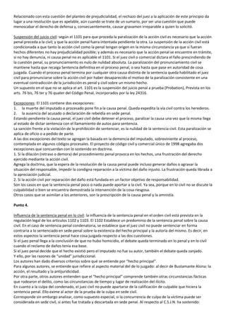 Relacionado con esta cuestión del planteo de prejudicialidad, el rechazo del juez a la aplicación de este principio da
lugar a una resolución que es apelable, aún cuando se trate de un sumario, por ser una cuestión que puede
menoscabar el derecho de defensa y, consecuentemente, causar gravamen irreparable a quien lo solicitó.

Suspensión del juicio civil: según el 1101 para que proceda la paralización de la acción civil es necesario que la acción
penal preceda a la civil; y que la acción penal fuera intentada pendiente la otra. La suspensión de la acción civil está
condicionada a que tanto la acción civil como la penal tengan origen en la misma circunstancia ya que si fueran
hechos diferentes no hay prejudicialidad posible; y además es necesario que la acción penal se encuentre en trámite,
si no hay denuncia, ni causa penal no es aplicable el 1101. Si el juez civil o comercial dictara el fallo prescindiendo de
la cuestión penal, su pronunciamiento es nulo de nulidad absoluta. La paralización del pronunciamiento civil se
mantiene hasta que recaiga Sentencia definitiva en el proceso penal, o sea hasta que pase en autoridad de cosa
juzgada. Cuando el proceso penal termina por cualquier otra causa distinta de la sentencia queda habilitado el juez
civil para pronunciarse sobre la acción civil por haber desaparecido el motivo de la paralización consistente en una
eventual contradicción de la jurisdicción es penal y civil sobre un mismo hecho.
Un supuesto en el que no se aplica el art. 1101 es la suspensión del juicio penal a prueba (Probation), Prevista en los
arts. 76 bis, 76 ter y 76 quater del Código Penal, incorporados por la ley 24316.

Excepciones: El 1101 contiene dos excepciones:
1. la muerte del imputado o procesado pone fin a la causa penal. Queda expedita la vía civil contra los herederos.
2. la ausencia del acusado o declaración de rebeldía en sede penal.
Estando pendiente la causa penal, el juez civil debe detener el proceso, paralizar la causa una vez que la misma llega
al estado de dictar sentencia con el llamamiento de autos para sentencia.
La sanción frente a la violación de la prohibición de sentenciar, es la nulidad de la sentencia civil. Esta paralización se
aplica de oficio o a pedido de parte.
A las dos excepciones del texto se agregan la basada en la demencia del imputado, sobreviniente al proceso,
contemplada en algunos códigos procesales. El proyecto de código civil y comercial único de 1998 agregaba dos
excepciones que concuerdan con lo sostenido en doctrina.
1. Si la dilación (retraso o demora) del procedimiento penal provoca en los hechos, una frustración del derecho
ejercido mediante la acción civil.
Agrega la doctrina, que la espera de la resolución de la causa penal puede incluso generar daños o agravar la
situación del responsable, impedir la condigna reparación a la víctima del daño injusto. La frustración queda librada a
la apreciación judicial.
2. Si la acción civil por reparación del daño está fundada en un factor objetivo de responsabilidad.
Son los casos en que la sentencia penal poco o nada puede aportar a la civil. Ya sea, porque en lo civil no se discute la
culpabilidad o bien se encuentra demostrada la intervención de la cosa riesgosa.
Otros casos que se asimilan a los anteriores, son la prescripción de la causa penal y la amnistía.

Punto 4.

Influencia de la sentencia penal en lo civil: la influencia de la sentencia penal en el orden civil está prevista en la
regulación legal de los artículos 1102 y 1103. El 1102 Establece un predominio de la sentencia penal sobre la causa
civil. En el caso de sentencia penal condenatoria, se establece que el juez civil no puede sentenciar en forma
contraria a lo sentenciado en sede penal sobre la existencia del hecho principal y la autoría del mismo. Es decir, en
estos aspectos la sentencia penal hace cosa juzgada respecto a las dos cuestiones.
Si el juez penal llega a la conclusión de que no hubo homicidio, el debate queda terminado en lo penal y en lo civil
cuando el reclamo de daños tenía esa base.
Si el juez penal decide que el hecho existió pero el imputado no fue su autor, también el debate queda zanjado.
Y ello, por las razones de “unidad” jurisdiccional.
Los autores han dado diversos criterios sobre qué se entiende por “hecho principal”.
Para algunos autores, se entiende que refiere al aspecto material del de lo juzgado: al decir de Bustamante Alsina: la
acción, el resultado y la antijuridicidad.
Por otra parte, otros autores entienden que el “hecho principal” comprende también otras circunstancias fácticas
que rodearon el delito, como las circunstancias de tiempo y lugar de realización del ilícito.
En cuanto a la culpa del condenado, el juez civil no puede apartarse de la calificación de culpable que hiciera la
sentencia penal. Ello exime al actor de la prueba de la culpa en sede civil.
Corresponde sin embargo analizar, como supuesto especial, si la concurrencia de culpa de la víctima puede ser
considerada en sede civil, si antes fue tratada y descartada en sede penal. Al respecto al C.S.J.N. ha sostenido:
 