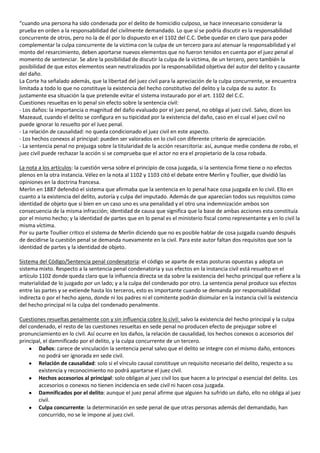 “cuando una persona ha sido condenada por el delito de homicidio culposo, se hace innecesario considerar la
prueba en orden a la responsabilidad del civilmente demandado. Lo que sí se podría discutir es la responsabilidad
concurrente de otros, pero no la de él por lo dispuesto en el 1102 del C.C. Debe quedar en claro que para poder
complementar la culpa concurrente de la víctima con la culpa de un tercero para así atenuar la responsabilidad y el
monto del resarcimiento, deben aportarse nuevos elementos que no fueron tenidos en cuenta por el juez penal al
momento de sentenciar. Se abre la posibilidad de discutir la culpa de la víctima, de un tercero, pero también la
posibilidad de que estos elementos sean neutralizados por la responsabilidad objetiva del autor del delito y causante
del daño.
La Corte ha señalado además, que la libertad del juez civil para la apreciación de la culpa concurrente, se encuentra
limitada a todo lo que no constituye la existencia del hecho constitutivo del delito y la culpa de su autor. Es
justamente esa situación la que pretende evitar el sistema instaurado por el art. 1102 del C.C.
Cuestiones resueltas en lo penal sin efecto sobre la sentencia civil:
- Los daños: la importancia o magnitud del daño evaluado por el juez penal, no obliga al juez civil. Salvo, dicen los
Mazeaud, cuando el delito se configura en su tipicidad por la existencia del daño, caso en el cual el juez civil no
puede ignorar lo resuelto por el Juez penal.
- La relación de causalidad: no queda condicionado el juez civil en este aspecto.
- Los hechos conexos al principal: pueden ser valorados en lo civil con diferente criterio de apreciación.
- La sentencia penal no prejuzga sobre la titularidad de la acción resarcitoria: así, aunque medie condena de robo, el
juez civil puede rechazar la acción si se comprueba que el actor no era el propietario de la cosa robada.

La nota a los artículos: la cuestión versa sobre el principio de cosa juzgada, si la sentencia firme tiene o no efectos
plenos en la otra instancia. Vélez en la nota al 1102 y 1103 citó el debate entre Merlin y Toullier, que dividió las
opiniones en la doctrina francesa.
Merlin en 1887 defendió el sistema que afirmaba que la sentencia en lo penal hace cosa juzgada en lo civil. Ello en
cuanto a la existencia del delito, autoría y culpa del imputado. Además de que aparecían todos sus requisitos como
identidad de objeto que si bien en un caso uno es una penalidad y el otro una indemnización ambos son
consecuencia de la misma infracción; identidad de causa que significa que la base de ambas acciones esta constituía
por el mismo hecho; y la identidad de partes que en lo penal es el ministerio fiscal como representante y en lo civil la
misma víctima.
Por su parte Toullier critico el sistema de Merlin diciendo que no es posible hablar de cosa juzgada cuando después
de decidirse la cuestión penal se demanda nuevamente en la civil. Para este autor faltan dos requisitos que son la
identidad de partes y la identidad de objeto.

Sistema del Código/Sentencia penal condenatoria: el código se aparte de estas posturas opuestas y adopta un
sistema mixto. Respecto a la sentencia penal condenatoria y sus efectos en la instancia civil está resuelto en el
artículo 1102 donde queda claro que la influencia directa se da sobre la existencia del hecho principal que refiere a la
materialidad de lo juzgado por un lado; y a la culpa del condenado por otro. La sentencia penal produce sus efectos
entre las partes y se extiende hasta los terceros, esto es importante cuando se demanda por responsabilidad
indirecta o por el hecho ajeno, donde ni los padres ni el comitente podrán disimular en la instancia civil la existencia
del hecho principal ni la culpa del condenado penalmente.

Cuestiones resueltas penalmente con y sin influencia cobre lo civil: salvo la existencia del hecho principal y la culpa
del condenado, el resto de las cuestiones resueltas en sede penal no producen efecto de prejuzgar sobre el
pronunciamiento en lo civil. Así ocurre en los daños, la relación de causalidad, los hechos conexos o accesorios del
principal, el damnificado por el delito, y la culpa concurrente de un tercero.
        Daños: carece de vinculación la sentencia penal salvo que el delito se integre con el mismo daño, entonces
        no podrá ser ignorada en sede civil.
        Relación de causalidad: solo si el vínculo causal constituye un requisito necesario del delito, respecto a su
        existencia y reconocimiento no podrá apartarse el juez civil.
        Hechos accesorios al principal: solo obligan al juez civil los que hacen a lo principal o esencial del delito. Los
        accesorios o conexos no tienen incidencia en sede civil ni hacen cosa juzgada.
        Damnificados por el delito: aunque el juez penal afirme que alguien ha sufrido un daño, ello no obliga al juez
        civil.
        Culpa concurrente: la determinación en sede penal de que otras personas además del demandado, han
        concurrido, no se le impone al juez civil.
 