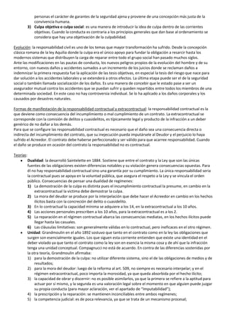 personas el carácter de garantes de la seguridad ajena y proviene de una concepción más justa de la
              convivencia humana.
           3) Culpa objetiva o culpa social: es una manera de introducir la idea de culpa dentro de las corrientes
              objetivas. Cuando la conducta es contraria a los principios generales que dan base al ordenamiento se
              considera que hay una objetivación de la culpabilidad.

Evolución: la responsabilidad civil es uno de los temas que mayor transformación ha sufrido. Desde la concepción
clásica romana de la ley Aquilia donde la culpa era el único apoyo para fundar la obligación a resarcir hasta los
modernos sistemas que distribuyen la carga de reparar entre todo el grupo social han pasado muchos siglos.
Ante las modificaciones en las pautas de conducta, los nuevos peligros propios de la evolución del hombre y de su
entorno, con nuevos daños y accidentes sumados a un incremento de los juicios donde se reclaman daños a
indemnizar la primera respuesta fue la aplicación de las tesis objetivas, en especial la tesis del riesgo que nace para
dar solución a los accidentes laborales y se extenderá a otros efectos. La última etapa puede ser el de la seguridad
social o también llamada socialización de los daños. Es una manera de concebir que le estado pase a ser un
asegurador mutual contra los accidentes que se puedan sufrir y queden repartidos entre todos los miembros de una
determinada sociedad. En este caso no hay controversia individual. Se lo ha aplicado a los daños corporales y los
causados por desastres naturales.

Formas de manifestación de la responsabilidad contractual y extracontractual: la responsabilidad contractual es la
que deviene como consecuencia del incumplimiento o mal cumplimiento de un contrato. La extracontractual se
corresponde con la comisión de delitos y cuasidelitos, es típicamente legal y producto de la infracción a un deber
genérico de no dañar a los demás.
Para que se configure las responsabilidad contractual es necesario que el daño sea una consecuencia directa o
indirecta del incumplimiento del contrato, que su inejecución pueda imputársele al Deudor y el perjuicio lo haya
sufrido el Acreedor. El contrato debe haberse perfeccionado y ser válido para que acarree responsabilidad. Cuando
el daño se produce en ocasión del contrato la responsabilidad no es contractual.

Teorías:
           Dualidad: la desarrolló Saintelette en 1884. Sostiene que entre el contrato y la Ley que son las únicas
           fuentes de las obligaciones existen diferencias notables y su violación genera consecuencias opuestas. Para
           él no hay responsabilidad contractual sino una garantía por su cumplimiento. La única responsabilidad seria
           la contractual pues se apoya en la voluntad pública, que asegura el respeto a la Ley y se vincula el orden
           público. Consecuencias de pensar una dualidad de regímenes:
           1) La demostración de la culpa es distinta pues el incumplimiento contractual la presume, en cambio en la
                extracontractual la victima debe demostrar la culpa.
           2) La mora del deudor se produce por la interpelación que debe hacer el Acreedor en cambio en los hechos
                ilícitos basta con la concreción del delito o cuasidelito.
           3) En lo contractual la capacidad mínima se adquiere a los 14, en la extracontractual a los 10 años.
           4) Las acciones personales prescriben a los 10 años, para la extracontractual es a los 2.
           5) La reparación en el régimen contractual abarca las consecuencias mediatas, en los hechos ilícitos puede
                llegar hasta las casuales.
           6) Las cláusulas limitativas: son generalmente válidas en lo contractual, pero ineficaces en el otro régimen.
           Unidad: Grandmoulin en el año 1892 sostuvo que tanto en el contrato como en la ley las obligaciones que
           surgen son esencialmente iguales. Los que siguen esta corriente entienden que existe una identidad en el
           deber violado ya que tanto el contrato como la ley son en esencia la misma cosa y de ahí que la infracción
           tenga una unidad conceptual. Compagnucci no está de acuerdo. En contra de las diferencias sostenidas por
           la otra teoría, Grandmoulin afirmaba:
           1) para la demostración de la culpa: no utilizar diferente sistema, sino el de las obligaciones de medios y de
                resultados;
           2) para la mora del deudor: luego de la reforma al art. 509, no siempre es necesario interpelar; y en el
                régimen extracontractual, poco importa la morosidad, ya que queda absorbida por el hecho ilícito;
           3) la capacidad de obrar y discernir: no es posible asimilarlos, ya que la primera se refiere a la aptitud para
                actuar por sí mismo, y la segunda es una valoración legal sobre el momento en que alguien puede juzgar
                su propia conducta (para mayor aclaración, ver el apartado de “Imputabilidad”);
           4) la prescripción y la reparación: se mantienen inconciliables entre ambos regímenes;
           5) la competencia judicial: es de poca relevancia, ya que se trata de un mecanismo procesal;
 