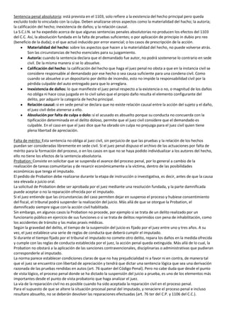 Sentencia penal absolutoria: está prevista en el 1103, solo refiere a la existencia del hecho principal pero queda
excluido todo lo vinculado con la culpa. Deben analizarse otros aspectos como la materialidad del hacho; la autoría;
la calificación del hecho; inexistencia de daños; y la relación causal.
La S.C.J.N. se ha expedido acerca de que algunas sentencias penales absolutorias no producen los efectos del 1103
del C.C. Así, la absolución fundada en la falta de pruebas suficientes; o por aplicación de principio in dubio pro reo
(beneficio de la duda); o el que actuó inducido por error esencial; o los casos de prescripción de la acción.
          Materialidad del hecho: sobre los aspectos que hacen a la materialidad del hecho, no puede volverse atrás.
          Son las circunstancias de hecho esenciales para su juzgamiento.
          Autoría: cuando la sentencia declara que el demandado fue autor, no podrá sostenerse lo contrario en sede
          civil. De la misma manera si se lo absuelve.
          Calificación del hecho: la calificación del hecho que haga el juez penal no obsta a que en la instancia civil se
          considere responsable al demandado por ese hecho o sea causa suficiente para una condena civil. Como
          cuando se absuelve a un depositario por delito de incendio, esto no impide la responsabilidad civil por la
          pérdida culpable del auto entregado para que lo arreglara.
          Inexistencia de daños: lo que manifieste el juez penal respecto a la existencia o no, o magnitud de los daños
          no obliga ni hace cosa juzgada en lo civil salvo que el propio daño resulta el elemento configurante del
          delito, por adquirir la categoría de hecho principal.
          Relación causal: si en sede penal se declara que no existe relación causal entre la acción del sujeto y el daño,
          el juez civil debe atenerse a ello.
          Absolución por falta de culpa o dolo: si el acusado es absuelto porque su conducta no concuerda con la
          tipificación determinada en el delito doloso, permite que el juez civil considere que el demandado es
          culpable. En el caso en que el juez dice que ha obrado sin culpa no prejuzga para el juez civil quien tiene
          plena libertad de apreciación.

Falta de mérito: Esta sentencia no obliga al juez civil, sin perjuicio de que las pruebas y la relación de los hechos
puedan ser consideradas libremente en sede civil. Si el juez penal dispuso el archivo de las actuaciones por falta de
mérito para la formación del proceso, o en los casos en que no se haya podido individualizar a los autores del hecho,
ello no tiene los efectos de la sentencia absolutoria.
Probation: Consiste en solicitar que se suspenda el avance del proceso penal, por lo general a cambio de la
realización de tareas comunitarias y de resarcir económicamente a la víctima, dentro de las posibilidades
económicas que tenga el imputado.
El pedido de Probation debe realizarse durante la etapa de instrucción o investigativa, es decir, antes de que la causa
sea elevada a juicio oral.
La solicitud de Probation debe ser aprobada por el juez mediante una resolución fundada, y la parte damnificada
puede aceptar o no la reparación ofrecida por el imputado.
Si el juez entiende que las circunstancias del caso permiten dejar en suspenso el proceso y hubiese consentimiento
del fiscal, el tribunal podrá suspender la realización del juicio. Más allá de que se otorgue la Probation, el
damnificado siempre sigue con la acción civil habilitada.
Sin embargo, en algunos casos la Probation no procede, por ejemplo si se trata de un delito realizado por un
funcionario público en ejercicio de sus funciones o si se trata de delitos reprimidos con pena de inhabilitación, como
los accidentes de tránsito y las malas praxis médicas.
Según la gravedad del delito, el tiempo de la suspensión del juicio es fijado por el juez entre uno y tres años. A su
vez, el juez establece una serie de reglas de conducta que deberá cumplir el imputado.
Si durante el tiempo fijado por el tribunal el imputado no comete otro delito, repara los daños en la medida ofrecida
y cumple con las reglas de conducta establecida por el juez, la acción penal queda extinguida. Más allá de lo cual, la
Probation no obstará a la aplicación de las sanciones contravencionales, disciplinarias o administrativas que pudieran
corresponderle al imputado.
La norma parece establecer condiciones claras de que no hay prejudicialidad ni a favor ni en contra, de manera tal
que el juez se encuentra con libertad de apreciación y tendrá que dictar una sentencia lógica que sea una derivación
razonada de las pruebas rendidas en autos (art. 76 quater del Código Penal). Pero no cabe duda que desde el punto
de vista lógico, el proceso penal donde se ha dictado la suspensión del juicio a prueba, es uno de los elementos más
importantes desde el punto de vista probatorio que haga analizar el juez.
La vía de la reparación civil no es posible cuando ha sido aceptada la reparación civil en el proceso penal.
Para el supuesto de que se altere la situación procesal penal del imputado, y renaciere el proceso penal e incluso
resultare absuelto, no se deberán devolver las reparaciones efectuadas (art. 76 ter del C.P. y 1106 del C.C.).
 