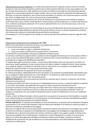 Sobreseimiento provisorio y definitivo: es cuando el juez penal clausura la etapa de sumario y termina el trámite
procesal. En este caso la tesis mayoritaria sostiene que el sobreseimiento definitivo no hace cosa juzgada en lo civil
por no estar mencionado en el 1103, además de que existe una diferencia marcada con la sentencia que deviene
después de un proceso pleno donde se incluyen pruebas. Otra corriente sostiene la asimilación del sobreseimiento
definitivo a la sentencia absolutoria, por lo tanto la hace extensible a la instancia civil. Una tercera postura sostiene
que si bien no obliga al juez civil, crea una presunción de irresponsabilidad
Respecto al sobreseimiento provisional, este carece de influencia en la sentencia civil. Esta medida no impide la
continuación de la causa criminal cuando aparecen nuevas pruebas y ello da fundamento a la carencia de influencia.
El art. 1103 sólo contempla la absolución. Por lo tanto el sobreseimiento no es vinculante para el juez civil en los
términos de esa norma.
El sobreseimiento deja las cosas en el mismo estado en que se encontraban antes de iniciarse el proceso penal, y no
deja oportunidad al damnificado para ejercitar el derecho de defensa. Por ello, no obsta al dictado de la sentencia
civil condenando civilmente al sobreseído penalmente (doctrina de Mosset)
Sin embargo la S.C.J.B.A se expide en otro sentido: en caso de sobreseimiento definitivo se aplica la regla del 1103.

Punto 5.

Influencia de la sentencia civil en la sede penal: Art. 1104.
Refiere a los casos donde la sentencia civil causa cosa juzgada sobre la penal.
La norma menciona dos cuestiones prejudiciales:
         la que versa sobre la validez o nulidad de matrimonios.
         la que versa sobre la calificación en la quiebra de los comerciantes.
La violación de la prejudicialidad, acarreará la nulidad de la sentencia penal.
Una de estas cuestiones (la segunda sobre la quiebra) ha sido derogada tácitamente por la ley de quiebras 19550. A
su vez, la nueva ley 24552 derogó todo el sistema de calificación de la conducta del fallido y los terceros, el que es
sustituido por un régimen de inhabilitación automática.
En cambio sigue vigente la primera cuestión: si el juez penal debe resolver sobre una causa penal vinculada a un
matrimonio, queda supeditado a lo que resuelva el juez civil sobre la validez o nulidad del mismo. Así por ejemplo,
no se puede ser bígamo si se declara no existente el primer matrimonio; o no se puede se incumplidor de los
deberes de asistencia familiar si no hay vínculo matrimonial válido.
La doctrina entiende que los supuestos de la norma son taxativos.
En materia de quiebras, independientemente de la ley 24522, se ha sostenido la prejudicialidad, requiriéndose para
que se configure el delito penal de los arts. 176 y 178 del C.P., la existencia en sede comercial (o civil y comercial
según el caso) de quiebra (Cám. Nac. De Casación penal).
ARTICULO 1105 del C.C.: Esta norma prevé que fuera de los supuestos del art. Anterior, la sentencia civil no tiene
influencia en el juicio penal.
El fundamento jurídico del texto se encuentra en la independencia de las acciones, su diferente objetivo o propósito;
en el carácter sancionador y ejemplificador de la penal y la índole meramente reparatoria de la civil.
De allí que la sentencia civil que afirma que Juan debe indemnizar a Pedro o bien que no le debe suma alguna, no
tiene influencia sobre la comisión por Juan de un delito que merece una pena privativa de libertad. Y pese a la
condena a la reparación civil, Juan puede ser declarado inocente. O pese a la absolución en lo civil, ser condenado
penalmente.
Empero, al decir de Mosset Iturraspe, si bien la suerte de la causa penal en la que priva el interés público, no puede
estar comprometida por el resultado en la civil donde priva un interés privado, es de toda razonabilidad que deben
evitarse las contradicciones groseras en cuestiones fácticas.
Artículo 1106 del C.C.: El supuesto contemplado es el caso de sentencia en un proceso civil no habiéndose iniciado la
causa penal (x ej. Por ausencia del imputado o falta de instancia del ofendido en los delitos de instancia privada). La
sentencia civil adquiere autoridad de cosa juzgada.
Qué ocurre si luego de ello se inicia la causa penal y la sentencia contiene una conclusión no coincidente con la civil?
La doctrina es conteste en propiciar la inmutabilidad de la cosa juzgada civil, privilegiando la seguridad jurídica.
No obstante ello, la doctrina procesalista más reciente, admite que caiga la cosa juzgada o quede sin efecto en los
casos de cosa juzgada írrita o fraude procesal. Y puede ocurrir que tal impugnación se realice en la causa penal
ulterior con motivo del juzgamiento del delito cometido por el delincuente-dañador. Llambias menciona la
invalidación de la sentencia civil, por acreditarse en la causa penal posterior, que había mediado en aquella la
comisión de un delito penal.
 