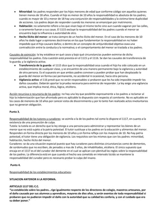 Minoridad: los padres responden por los hijos menores de edad que conforme código son aquellos quienes
        tienen menos de 18 años. Cuando el hijo es menor de 10 años la responsabilidad es absoluta de los padres;
        cuando es mayor de 10 y menor de 18 hay una conjunción de responsabilidades y la victima tiene duplicidad
        de acciones. Los padres dejan de responder cuando los menores se emancipan por matrimonio.
        Habitación: no solamente refiere a los que vivan bajo el mismo techo sino aun cuando vagaran por las calles,
        o raramente fueran a sus casas. El 1115 excluye la responsabilidad del los padres cuando el menor se
        encuentra bajo la influencia o autoridad de otro.
        Hecho ilícito del menor: se trata siempre de un hecho ilícito del menor. En el caso de los menores de 10
        años ha dado lugar a opiniones doctrinarias en los que fundamentan la responsabilidad en no haber
        impedido que el hijo causare daños; o dentro de un concepto de antijuridicidad objetiva osea una
        contradicción entre la conducta y la normativa; o el comportamiento del menor se traslada a los padres.

Causales de eximición: la ley establece en qué casos y bajo qué circunstancias pueden eximirse de dicha
responsabilidad los padres. Esta cuestión está prevista en el 1115 y el 1116. Se dan las causales de transferencia de
la guarda; y la vigilancia activa.
        Transferencia de la guarda: el 1115 dice que la responsabilidad cesa cuando el hijo ha sido colocado en un
        establecimiento de cualquier clase, y se encuentre de una manera permanente bajo la vigilancia y autoridad
        de otra persona. Es el supuesto en que ambos padres conviven y pueden probar que han desplazado la
        guarda del menor en forma casi permanente, no accidental ni ocasional, hacia otra persona.
        Vigilancia activa: el 116 prevé que no serán responsables si probaren que les ha sido imposible impedir los
        daños causados. Deberán aportar la prueba necesaria para eximirse de responder. La ley exige una vigilancia
        activa, que implica moral, ética, lógica, etcétera.

Acción recursiva o recursoria de los padres: no hay una ley que posibilite expresamente a los padres a reclamar al
hijo la indemnización que han afrontado pero es aplicable lo dispuesto con respecto al comitente. No es aplicable en
los casos de menores de 10 años por carecer estos de discernimiento y por lo tanto han realizado actos involuntarios
que no generan obligación.

Punto 3.

Responsabilidad de los tutores y curadores: se asimila a la de los padres tal como lo dispone el 1117, en cuanto a la
existencia de una presunción de culpa.
Tutela: la tutela es un derecho que la ley otorga a una persona para administrar y representar los bienes de un
menor que no está sujeto a la patria potestad. El tutor sustituye a los padres en la educación y alimentos del menor.
Responden en forma directa por los menores de 10 años y en forma refleja con los mayores de 10. No hay patria
potestad, el tutor tiene una obligación de vigilancia. Los requisitos son los mismos que con los padres: minoridad,
habitación, hecho ilícito del menor.
Curadores: se da una situación especial puesto que hay curadores para distintas circunstancias como de dementes,
de sordomudos que no escriben, de penados a mas de 3 años, de inhabilitados, etcétera. El único supuesto que
encaja en el 1117 es el del curador del demente en el cual se aplican con plenitud las reglas sobre la responsabilidad
de los padres. La diferencia está en que cuando el hecho sea cometido en intervalo lúcido se mantiene la
responsabilidad del curador pero es necesario probar la culpa del insano.

Punto 4.

Responsabilidad de los establecimientos educativos:

SITUACION ANTERIOR A LA REFORMA.

ARTICULO 1117 DEL C.C.
“Lo establecido sobre los padres...rige igualmente respecto de los directores de colegio, maestros artesanos, por
el daño causado por sus alumnos y aprendices, mayores de diez años, y serán exentos de toda responsabilidad si
probaren que no pudieron impedir el daño con la autoridad que su calidad les confería, y con el cuidado que era
su deber poner.”
 