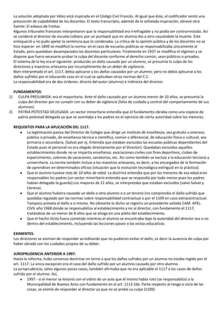 La solución adoptada por Vélez está inspirada en el Código Civil Francés. Al igual que éste, el codificador sentó una
  presunción de culpabilidad de los docentes. El texto transcripto, además de la señalada inspiración, abrevó otra
  fuente: El esboco de Freitas.
  Algunos tribunales franceses interpretaron que la responsabilidad era irrefragable y no podía ser contrarrestada. Así
  se condenó al director de escuela Leblanc por un puntapié que en alumno dio a otro causándole la muerte. Éste
  enloqueció y no pudo apelar la sentencia que lo condenaba. La crítica de la opinión pública y de los docentes no se
  hizo esperar: en 1899 se modificó la norma: en el caso de escuelas públicas se responsabilizaba únicamente al
  Estado, pero quedaban desamparados los docentes particulares. Finalmente en 1937 se modifica el régimen y se
  dispone que fuera necesario probar la culpa del docente conforme al derecho común, sean públicos o privados.
  El sistema de la ley era el siguiente: producido un daño causado por un alumno, se presumía la culpa de los
  directores y maestros artesanos por incumplimiento de un deber de vigilancia.
  Bien interpretado el art. 1117, debía aplicarse a los daños causados por un alumno; pero no debía aplicarse a los
  daños sufridos por el educando caso en el cual se aplicaban otras normas del C.C.
  La responsabilidad era de dos órdenes: directa del autor (alumno) e indirecta del director.

  FUNDAMENTOS:
1) CULPA PRESUMIDA: era el mayoritario. Ante el daño causado por un alumno menor de 10 años, se presumía la
    culpa del director por no cumplir con su deber de vigilancia (falta de cuidado y control del comportamiento de sus
    alumnos).
2) PATRIA POTESTAD DELEGADA: un sector minoritario entendía que el fundamento obraba como una especie de
    patria potestad delegada ya que se asimilaba a los padres en el ejercicio de cierta autoridad sobre los menores.

  REQUISITOS PARA LA APLICACIÓN DEL 1117:
         La legitimación pasiva del Director de Colegio que dirige un instituto de enseñanza, sea gratuito u oneroso,
         público o privado, de enseñanza técnica o científica, común o diferencial, de educación física o cultural, sea
         primaria o secundaria. (Salvat por ej. Entendía que estaban excluidas las escuelas públicas dependientes del
         Estado pues el personal no era elegido directamente por el Director). Quedaban excluidos aquellos
         establecimientos donde no se impartía enseñanza: asociaciones civiles con fines deportivos, clubes de
         esparcimiento, colonias de vacaciones, sanatorios, etc. Así como también se excluía a la educación terciaria y
         universitaria. La norma también incluía a los maestros artesanos, es decir, a los encargados de la formación
         de aprendices en determinados oficios (situación que la evolución tecnológica extinguió en la práctica).
         Que el alumno tuviese más de 10 años de edad. La doctrina entendía que por los menores de esa edad eran
         responsables los padres (un sector minoritario entendía que se respondía por todo menor pues los padres
         habían delegado la guarda).Los mayores de 21 años, se interpretaba que estaban excluidos (salvo Salvat y
         Llerena).
         Que el alumno hubiera causado un daño a otro alumno o a un tercero (no comprendía el daño sufrido que
         quedaba regulado por las normas sobre responsabilidad contractual o por el 1109 en caso extracontractual.
         Tampoco preveía el daño a sí mismo. No obstante lo dicho se registra un precedente asilado CAM. APEL.
         CIVIL año 1968 donde se responsabiliza al establecimiento y no al director, con fundamento el 1117,
         tratándose de un menor de 8 años que se ahoga en una pileta del establecimiento.
         Que el hecho ilícito fuera cometido mientras el alumno se encontraba bajo la autoridad del director sea o no
         dentro del establecimiento, incluyendo las lecciones-paseo o las visitas educativas.

  EXIMENTES:
  Los directores se eximían de responder acreditando que no pudieron evitar el daño, es decir la ausencia de culpa por
  haber obrado con los cuidados propios de su deber.

  JURISPRUDENCIA ANTERIOR A 1997:
  Hasta la reforma, hubo consenso doctrinar en torno a que los daños sufridos por un alumno no estaba regido por el
  art. 1117. La única excepción era el caso del daño sufrido por un alumno causado por otro alumno.
  La jurisprudencia, salvo algunos pocos casos, también afirmaba que no era aplicable el 1117 a los casos de daños
  sufrido por el alumno. Así,
           1997 - si el menor se lesionó con el vidrio de un aula que él mismo había roto (se responsabilizó a la
           Municipalidad de Buenos Aires con fundamento en el art. 1113 2da. Parte respecto al riesgo o vicio de las
           cosas, se eximió de responder al director ya que no se probó su culpa (1109).
 