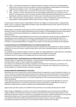 1994 - si sufrió daños (amputación de 2 dedos) al intentar manipular una polea de un motobombeador
        eléctrico de una escuela rural que no estaba correctamente protegido (se responsabilizó a la directora de
        modo personal fundado en el art. 1112 como agente de la administración);
        1995 - si muere al intentar subir a un ómnibus de turismo que lo transportaba en un viaje de fin de curso.
        1952 - cuando un niño de 7 años (alumno de una escuela pública de Berisso) al asir la driza para izar la
        bandera, se electrocutó por estar en contacto con hilos de electricidad del alumbrado público. Se condenó al
        Estado (prov. de BA) con aplicación del art. 1113 (por cosa inanimada, antes de la reforma 17711).
        1981 - calesita de jardín con pieza faltante, el niño coloca un dedo y se desprendió un tercio del mismo. Se
        responsabilizó a la Municipalidad de BA (se aplicó 1113 por el riesgo o vicio de la cosa).

En estos casos se resolvía que para responsabilizar al Director de colegio era necesario probar su culpa personal
(1109 o 1112); en cambio se responsabilizó al Estado o titular de establecimiento por otras razones (1113 del C.C.
como dueño o guardián de la cosa).

Desde antiguo, la jurisprudencia afirmaba que entre los representantes legales de los alumnos y los establecimientos
educativos, existe un vínculo jurídico preexistente que hace emerger una responsabilidad contractual. Salvo algunos
casos donde se entendía que tratándose de un establecimiento público la responsabilidad siempre era
extracontractual.
Cuando se encuadraba la responsabilidad como contractual, se entendía que nace del contrato una obligación de
seguridad que asume el establecimiento educativo y que significa garantizar la indemnidad del menor en su
integridad física y moral. Para algunos era una obligación de medios y para otros de resultado. En este caso, se
afirmaba una responsabilidad objetiva y la exigencia de acreditar una causa ajena para exonerarse de responder.

EL NUEVO ARTICULO 1117 REFORMADO POR LA LEY 24.830 DE JUNIO DE 1997.
“Los propietarios de establecimientos educativos privados o estatales serán responsables por los daños causados o
sufridos por sus alumnos menores cuando se hallen bajo el control de la autoridad educativa, salvo que probaren el
caso fortuito.
Los establecimientos educativos deberán contratar un seguro de responsabilidad civil. A tales efectos las autoridades
jurisdiccionales, dispondrán las medidas para el cumplimiento de la obligación precedente.
La presente norma no se aplicará a los establecimientos de nivel terciario o universitario”.

LEGITIMACION PASIVA: RESPONSABILIDAD DEL PROPIETARIO DEL ESTABLECIMIENTO
El artículo refiere al “organizador de la educación” a quien emprende el servicio educativo; puede o no ser titular del
inmueble donde se dictan las clases, pudiendo ser alquilado por ej.
Con relación a los establecimientos privados, propietario es el empresario de la educación, que puede ser una
persona física o jurídica (soc. comercial, instituc. Sin fines de lucro, asociación civil, fundación). Con relación a las
escuelas públicas, es el Estado nacional, provincial o municipal).

ESTABLECIMIENTOS COMPRENDIDOS Y EXCLUIDOS:
Kemelmajer de Carlucci nos dice que la norma comprende todos los supuestos en que la enseñanza se imparte a un
menor a través de una organización de tipo empresarial que supone control de autoridad. Que no necesariamente
coincide con lo dispuesto por la ley federal de educación. Así por ejemplo la norma no incluye a una maestra de
inglés que da clases particulares pero sí a un instituto organizado con forma de empresa que tiene una dirección o
función equivalente.
Si bien algunos pasajes de la discusión parlamentaria hacen pensar que la intención del legislador fue incluir los
establecimientos previstos en la Ley Fed. De educación, la ley una vez dictada se independiza de su autor y el
intérprete no debe buscar su intención subjetiva sino la finalidad objetiva perseguida.

Sagarna opina que sólo se aplica a los establecimientos previstos en la Ley Federal de Educación ley 24195.

Según Loizaga, los legisladores no utilizaron una correcta técnica legislativa pues al sancionarse la ley 24830, ya
estaba en vigencia la ley federal de educación. Esta prevé: educación inicial, la educación general básica, el ciclo
polimodal, la educación superior y la cuaternaria o de posgrado. Esta últimas 2 quedan excluidas de la norma porque
expresamente dispone que no rija para los establecimientos de educación terciaria o universitaria.
La ley federal de educación también contempla: educación especial, artística y no formal, además de la educación
para adultos que tampoco está incluida en el 1117 pues éste refiere al alumno menor de edad.
 