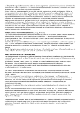 La obligación de seguridad consiste en el deber del solvens de garantizar que como consecuencia del contrato la otra
parte no sufrirá daños a su persona o a sus bienes. Este deber de indemnidad encuentra su fundamento en la buena
fe negocial (art. 1198 del Código Civil) (Gregorini Clusellas).
Resulta indiferente que esta obligación de seguridad haya sido expresamente pactada por las partes. El deber se
incorpora al contrato en forma tácita. Parte de la doctrina, amén de sustentarlo en la buena fe, lo encuadra en el
derecho de protección al consumidor (Agoglia-Boragina-Meza). La doctrina se ha ocupado de esta obligación de
seguridad frente a determinados contratos: transporte oneroso, espectáculos públicos, productos elaborados, etc.
Gran parte de la doctrina considera que esta obligación por su naturaleza es siempre de resultado.
Sagarna comparte la posición de que ha en el contrato de educación una obligación accesoria de seguridad que es de
resultado, y que consiste en que el educando debe salir del establecimiento educativo en perfectas condiciones,
tanto físicas como morales. También por la obligación de seguridad el deudor deberá responder por los daños de las
cosas de que se sirve para cumplir su prestación. Es por lo expuesto que al acreedor le bastará con probar el
incumplimiento quedando a cargo del demandado propietario del establecimiento demostrar la fractura del nexo
causal (el proyecto refiere al caso fortuito).

RESPONSABILIDAD DEL DIRECTOR O DOCENTE (Loizaga, Andrada)
Con la nueva redacción los docentes y directores de colegio así como los no docentes, quedan sujetos al régimen de
responsabilidad común por los daños que produzcan a sus alumnos. La responsabilidad en este caso es
extracontractual y rige el art. 1109 para el hecho propio o el 1113 2da. Parte por la utilización por parte del docente
de cosa riesgosa o viciosa.
Tratándose de la responsabilidad del docente por un hecho propio la responsabilidad tiene fundamento subjetivo: la
culpa. La acción directa de la víctima contra el docente, director, preceptor, requiere que el actor pruebe la culpa
personal del demandado (1109) también encuentra sustento en el art. 1112 tratándose de establecimientos
públicos.
Cuando el propietario del establecimiento debe afrontar una indemnización por el hecho doloso o culposo de uno de
sus dependientes (docente o no) tiene la acción de repetición contra éste (1123).

AMBITO ESPACIAL DE APLICACION DE LA NORMA
El artículo dispone que los propietarios responden cuando el alumno dañado se halla bajo el control de la autoridad
educativa, lo que comprende no sólo al Director sino cuando ocurre bajo control de maestros, bibliotecario, portero,
secretario, etc.
Igualmente se responde si debió hallarse bajo el control de la autoridad educativa (aunque el art. no lo precisa
exactamente), como por ejemplo si el alumno se escapa del establecimiento por falta de control.
El alumno se encuentra bajo ese control aún cuando realiza actividades extraescolares tales como deportivas,
periodísticas, del centro de estudiantes, etc.

Si el daño se produce dentro del establecimiento debe presumirse que acaeció bajo control de la autoridad
educativa. Si ocurre fuera de él pero tuvo su causa en éste, no hay duda de la responsabilidad (arrojar útiles a la calle
y dañar a peatón).
También se responde si el menor está fuera del establecimiento en horario escolar y por falta de control.
Encuadran también en la responsabilidad los viajes de estudio o las lecciones paseos con el acompañamiento de
instructores. Más discutible son los viajes de esparcimiento que se hacen para conocer un lugar sin dirección ni
control de docentes (viajes de fin de año). Kemelmajer entiende que escapan a la responsabilidad del
establecimiento educativo.
Quedará a arbitrio judicial determinar la injerencia que tiene la autoridad educativa en la realización del viaje
(Loizaga).
Respecto al accidente de tránsito al cruzar la calle la salida de la clase, la Cám. Nac. Civil en fallo de 1991,
responsabilizó al establecimiento por los daños sufridos por la menor al cruzar la calle a la salida de la escuela para
encontrarse con su madre que se encontraba en la vereda opuesta. Se entendió que debió existir una vigilancia
activa y eficaz por parte de la institución (el fallo revocaba la sentencia de 1ra. Instancia que con voto de Elena
Highton liberó al Colegio).

Los daños producidos “in itinere” están en principio excluidos del 1117 cuando el transporte no es organizado por el
establecimiento, se entiende que el menor no se encuentra bajo la autoridad educativa. Si el establecimiento
proporciona el transporte responderá en el doble carácter: como centro educativo y como transportista
(Kemelmajer).
 