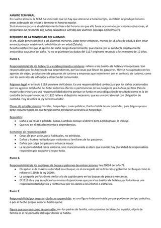 AMBITO TEMPORAL
En cuanto al inicio, la SCBA ha sostenido que no hay que atenerse a horarios fijos, si el daño se produjo minutos
antes o después de iniciar o terminar el horario escolar.
Si el alumno concurre al establecimiento fuera del horario sin que ello fuere ocasionado por razones educativas, el
propietario no responde por daños causados o sufridos por alumnos (Loizaga, Kemelmajer).

REQUISITO DE LA MINORIDAD DEL ALUMNO:
El art. alude genéricamente a los alumnos menores. Debe tener entonces, menos de 18 años de edad, o bien estar
emancipado por matrimonio o habilitación en edad (Zabala).
Resulta indiferente que el agente del daño tenga discernimiento, pues basta con su conducta objetivamente
antijurídica causante del daño. Ya no se plantean las dudas del 1117 originario respecto a los menores de 10 años.

Punto 5.

Responsabilidad de los hoteleros y establecimientos similares: refiere a los dueños de hoteles y hospedajes. Son
responsables por los hechos de sus dependientes, por las cosas que llevan los pasajeros. Hoy se ha superado con los
agentes de viajes, productores de paquetes de turismo y empresas que intervienen con el contrato de turismo, como
con los contratos de adhesión y el hecho del consumidor.

Régimen legal: el artículo 1118 proviene del Esbozo. Es una responsabilidad contractual por los daños ocasionados
por los agentes del dueño del hotel sobre los efectos o pertenencias de los pasajeros sea daño o pérdida. Para la
mayoría doctrinaria es una responsabilidad objetiva porque se funda en una obligación de resultado como es la de
custodia de las pertenencias. El 1120 refiere al depósito necesario, que es un contrato real con obligación de
custodia. Hoy se aplica la ley del consumidor.

Clases de establecimiento: hoteles; hospedajes; casas públicas; Freitas habla de encomiendas; para trigo represas
debe incluirse todos los que tengan como prestación accesoria al hospedaje.

Requisitos:
        Daño a las cosas o pérdida. Todas, Llambias excluye al dinero pero Compagnucci lo incluye.
        Que sea en el establecimiento o dependencias.

Eximentes de responsabilidad:
       Cosas de gran valor, poco habituales, no exhibidas.
       Daños o hurtos realizados por visitantes o familiares de los pasajeros.
       Daños por culpa del pasajero o fuerza mayor.
       La responsabilidad no es solidaria, sino mancomunada es decir que cuando hay pluralidad de responsables
       responden por su parte y no por todo.

Punto 6.

Responsabilidad de los capitanes de buque y patrones de embarcaciones: ley 20094 del año 73.
       El capitán es la máxima autoridad en el buque, es el encargado de la dirección y gobierno del buque como lo
       refiere el 120 de la ley 20094.
       La categoría de Patrón es similar a la de capitán pero en los buques de pesca y mercantes.
       El 1119 dice que se aplican las mismas disposiciones que para los dueños de hoteles por lo tanto es una
       responsabilidad objetiva y contractual por los daños a los efectos o extravíos.

Punto 7.

Responsabilidad por cosas arrojadas o suspendidas: es una figura indeterminada porque puede ser de tipo colectiva,
o por el hecho propio, o por el hecho ajeno.

Figura que aparece como responsable: son los padres de familia, esto proviene del derecho español, el jefe de
familia es el responsable del lugar donde se habita.
 