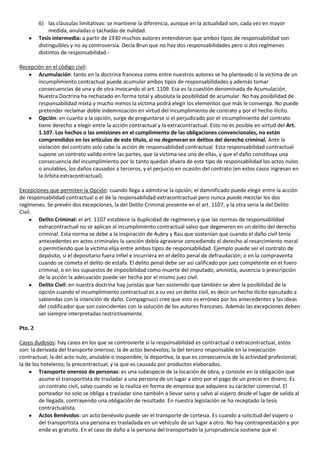 6) las cláusulas limitativas: se mantiene la diferencia, aunque en la actualidad son, cada vez en mayor
              medida, anuladas o tachadas de nulidad.
         Tesis intermedia: a partir de 1930 muchos autores entendieron que ambos tipos de responsabilidad son
         distinguibles y no ay controversia. Decía Brun que no hay dos responsabilidades pero si dos regímenes
         distintos de responsabilidad.-

Recepción en el código civil:
       Acumulación: tanto en la doctrina francesa como entre nuestros autores se ha planteado si la victima de un
       incumplimiento contractual puede acumular ambos tipos de responsabilidades y además tomar
       consecuencias de una y de otra invocando el art. 1109. Esa es la cuestión denominada de Acumulación.
       Nuestra Doctrina ha rechazado en forma total y absoluta la posibilidad de acumular. No hay posibilidad de
       responsabilidad mixta y mucho menos la victima podrá elegir los elementos que más le convenga. No puede
       pretender reclamar doble indemnización en virtud del incumplimiento de contrato y por el hecho ilícito.
       Opción: en cuanto a la opción, surge de preguntarse si el perjudicado por el incumplimiento del contrato
       tiene derecho a elegir entre la acción contractual y la extracontractual. Esto no es posible en virtud del Art.
       1.107. Los hechos o las omisiones en el cumplimiento de las obligaciones convencionales, no están
       comprendidos en los artículos de este título, si no degeneran en delitos del derecho criminal. Ante la
       violación del contrato solo cabe la acción de responsabilidad contractual. Esta responsabilidad contractual
       supone un contrato valido entre las partes, que la victima sea una de ellas, y que el daño constituya una
       consecuencia del incumplimiento por lo tanto quedan afuera de este tipo de responsabilidad los actos nulos
       o anulables, los daños causados a terceros, y el perjuicio en ocasión del contrato (en estos casos ingresan en
       la órbita extracontractual).

Excepciones que permiten la Opción: cuando llega a admitirse la opción, el damnificado puede elegir entre la acción
de responsabilidad contractual o el de la responsabilidad extracontractual pero nunca puede mezclar los dos
regímenes. Se prevén dos excepciones, la del Delito Criminal presente en el art. 1107, y la otra seria la del Delito
Civil.
       Delito Criminal: el art. 1107 establece la duplicidad de regímenes y que las normas de responsabilidad
       extracontractual no se aplican al incumplimiento contractual salvo que degeneren en un delito del derecho
       criminal. Esta norma se debe a la inspiración de Aubry y Rau que sostenían que cuando el daño civil tenía
       antecedentes en actos criminales la sanción debía agravarse concediendo el derecho al resarcimiento moral
       o permitiendo que la victima elija entre ambos tipos de responsabilidad. Ejemplo puede ser el contrato de
       depósito, si el depositario fuera infiel e incurriera en el delito penal de defraudación; o en la compraventa
       cuando se cometa el delito de estafa. El delito penal debe ser así calificado por juez competente en el fuero
       criminal, o en los supuestos de imposibilidad como muerte del imputado, amnistía, ausencia o prescripción
       de la acción la adecuación puede ser hecha por el mismo juez civil.
       Delito Civil: en nuestra doctrina hay juristas que han sostenido que también se abre la posibilidad de la
       opción cuando el incumplimiento contractual es a su vez un delito civil, es decir un hecho ilícito ejecutado a
       sabiendas con la intención de daño. Compagnucci cree que esto es erróneo por los antecedentes y las ideas
       del codificador que son coincidentes con la solución de los autores franceses. Además las excepciones deben
       ser siempre interpretadas restrictivamente.

Pto. 2

Casos dudosos: hay casos en los que se controvierte si la responsabilidad es contractual o extracontractual, estos
son: la derivada del transporte oneroso; la de actos benévolos; la del tercero responsable en la inejecución
contractual; la del acto nulo, anulable o inoponible; la deportiva; la que es consecuencia de la actividad profesional;
la de los hoteleros; la precontractual; y la que es causada por productos elaborados.
         Transporte oneroso de personas: es una subespecie de la locación de obra, y consiste en la obligación que
         asume el transportista de trasladar a una persona de un lugar a otro por el pago de un precio en dinero. Es
         un contrato civil, salvo cuando se lo realiza en forma de empresa que adquiere su carácter comercial. El
         porteador no solo se obliga a trasladar sino también a llevar sano y salvo al viajero desde el lugar de salida al
         de llegada, contrayendo una obligación de resultado. En nuestra legislación se ha receptado la tesis
         contractualista.
         Actos Benévolos: un acto benévolo puede ser el transporte de cortesía. Es cuando a solicitud del viajero o
         del transportista una persona es trasladada en un vehículo de un lugar a otro. No hay contraprestación y por
         ende es gratuito. En el caso de daño a la persona del transportado la jurisprudencia sostiene que el
 