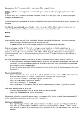 Supuestos: son dos. Por cosas arrojadas o cosas suspendidas que puedan caer.

Ámbito: puede darse en la vía pública; en un inmueble ajeno con servidumbre real de paso; o en un inmueble
propio.
Si alguien arroja algo y es identificado no hay problema. Cuando no se sabe quien fue ni de donde cayó surge el
problema de determinación.

Legitimados pasivos: son los padres de familia o jefe de familia; los inquilinos; los propietarios; u otros ocupantes del
inmueble.

Pluralidad de responsabilidad: cuando hay dos o más personas que habitan deben responder todos por ser una
responsabilidad colectiva, y lo hacen mancomunadamente osea proporcionablemente.

Bola 30.

Punto 1.

Responsabilidad por el hecho de cosas inanimadas: Llambias dice que hay dos pasos para tener muy en cuenta:
       Delimitar cuando se está en presencia del hecho de las cosas.
       Si hay damnificado, tener en claro en qué condiciones el responsable debe indemnizar.

Método del código: el código de Vélez traía un principio general receptado en el 1113 que declaraba la
responsabilidad por las cosas a su cuidado. Había además dos regulaciones, una para las cosas animadas en los
artículos 1114 al 1131, y para las inanimadas desde el 1132 al 1136. Después hubo reformas que consagraron
regímenes especiales como en el caso de aeronaves y daños nucleares. La ley 17711 reformó el 1113 y derogo el
1133 y el 1134.

Hecho del hombre y hecho de las cosas, diferencias: cada autor da su opinión, muchos lo hacen con matices.
       El hecho del hombre se configura cuando el agente utiliza una cosa que causa un daño, pero esa cosa actúa
       como mero instrumento. Abarca no solo el perjuicio hacho por propia mano sino también cuando emplea
       una cosa como instrumento para dañar.
       El hecho de la cosa es cuando el daño se produce por la intervención activa de la cosa escapando del control
       del guardián.

Algunos criterios o teorías:
       Hecho autónomo de las cosas: A partir de un fallo de la doctrina francesa en base al 1384 del código francés.
       Plantea que debe tenerse en cuenta si hay intervención autónoma de la cosa en el daño.
       Vicio de la cosa: si el daño so produce por el propio vicio de la cosa.
       Teoría de la actividad en la producción del daño.
       Teoría de la cosa riesgosa. Es la de Ripert.
       Teoría de Mazeaud: la intervención activa de la cosa que ha escapado al control o sujeción del guardián.

Caracteres: referente al hecho de la cosa.
       Que haya una intervención activa de la cosa. Se cae el árbol por ejemplo.
       Que la cosa haya escapado del control del guardián.

Supuestos de aplicación: en automóviles; aeronaves; ascensores; árboles; postes; armas de fuego; electricidad (el
código la clasifica como cosa); derrumbes; incendios; inundaciones.

Sistema del código de Vélez:
       Daba el principio general en el 1113, que se completaba con el 1133. El dueño respondía por el daño de la
       cosa. Había responsabilidad por el hecho del hombre con la cosa y se aplicaba el 1109. La víctima tenía el
       onus probandi. Si el daño era ocasionado por la cosa se aplicaba el 1113 y el 1133. Siempre había presunción
       de culpa.
 
