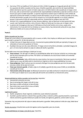 Con la ley 17711 se modifica el 1113 y borra el 1133 y 11334. Se agrega en el segundo párrafo del 1113 En
        los supuestos de daños causados con las cosas, el dueño o guardián, para eximirse de responsabilidad,
        deberá demostrar que de su parte no hubo culpa; pero si el daño hubiere sido causado por el riesgo o vicio
        de la cosa, sólo se eximirá total o parcialmente de responsabilidad acreditando la culpa de la víctima o de un
        tercero por quien no debe responder. La opinión mayoritaria sostiene que el 1109 tiene como ámbito de
        aplicación el hecho del hombre, se redujo al hecho del hombre y no con la cosa. El daño causado con la cosa,
        el hecho del hombre causado con la cosa se incluye en el 1113 párrafo segundo; es un factor subjetivo
        porque si demuestra la falta de culpa puede eximirse. Comprende los antiguos casos del 1133.
        Artículo 1113: responsabilidad por la cosa, factores objetivos. Solo se libera por la interrupción del nexo
        causal, o por hecho de la víctima, o de un tercero. Abarca el hecho por las cosas, por el riesgo o vicio.
        La postura de Compagnucci dice que el 1109 abarca el hecho del hombre con la cosa, usada como
        instrumento. En el caso del 1113 se introduce un nuevo criterio, hay intervención activa de la cosa. Osea
        diferencia el daño con la cosa y el daño por la cosa.

Punto 2.

Daños causados por las cosas:
Riesgo de la cosa refiere a la proximidad de sufrir o causar un daño. Vicio implica un defecto que la hace impropia
para cumplir su propio fin. Se dan dos posturas:
        Unidad: dice que el riesgo abarca al vicio. Incrementa la potencialidad del daño por ejemplo el riesgo es la
        velocidad y el vicio seria quedarse sin frenos.
        Dualidad: dice que son dos casos diferentes. El riesgo se da en virtud de la actividad, o actividad riesgosa de
        por sí. El vicio traería siempre la culpa en cabeza del dueño o guardián.

Se han dado varias tesis para distinguir al daño por la cosa:
        Cosas viciosas: a fin del siglo 19. Refería a la posibilidad de dañar de la cosa por contener en si misma algo
        que las hacia impropias para sus fines. Por tanto si se trataba de una cosa viciosa el daño se lo entendía
        causado por la cosa.
        Cosas en movimiento: Lalou refirió entre las cosas inertes y las cosas en movimiento. Decía que cuando el
        objeto que es causa del daño está en movimiento el régimen es de la responsabilidad por las cosas.
        Cosas peligrosas: Ripert sostuvo que era necesario distinguir las cosas peligrosas que eran las que están
        cercanas a dañar de las que no lo eran.
        Cosas que merecen guarda: al haber culpa en el cuidado o guarda de estas cosas el daño se consideraba
        causado por las cosas.
        Intervención activa de las cosas: los Mazeaud sostuvieron que debe analizarse la relación de causalidad y si
        se infiere que el objeto fue la causa adecuada del evento será evidente su intervención activa.


Responsabilidad por daños causados con la cosa hoy: requisitos:
       Intervención activa de una cosa.
       Que no provenga del riesgo o vicio de la cosa.
       Que haya un daño sufrido por el damnificado.
       Que exista nexo causal entre la cosa y el daño.
       Culpa en el dueño o guardián.

Legitimación pasiva:
        Dueño: propietario; titular registral; condóminos; quien detenta la posesión.
        Guardián: guarda material o relación física; guarda jurídica o relación jurídica; guarda provecho o quien tiene
        interés económico; guarda intelectual o poder de mando, de vigilancia, gobierno, control sobre la cosa.

Eximentes: hay una presunción de culpa en cabeza del dueño o guardián. Debe probarse la falta de culpa, debe darse
el casus.

Acción recursoria: el dueño tiene acción de regreso contra el guardián, pero no al revés.

Responsabilidad por el riesgo o vicio de la cosa: requisitos.
 