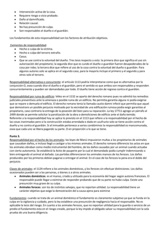 Intervención activa de la cosa.
        Requiere riesgo o vicio probado.
        Daño al damnificado.
        Relación causal.
        No hay presunción de culpa.
        Son responsables el dueño o el guardián.

Los fundamentos de esta responsabilidad son los factores de atribución objetivos.

Eximentes de responsabilidad:
      Hecho o culpa de la víctima.
      Hecho o culpa del tercero extraño.
      Casus.
      Que se use contra la voluntad del dueño. Tres tesis respecto a esto: la primera dice que significa el uso sin
      autorización del propietario; la segunda dice que es cundo el dueño o guardián fueron desapoderados de la
      cosa por robo; la tercera dice que refiere al uso de la cosa contra la voluntad del dueño o guardián. Para
      algunos autores solo se aplica en el segundo caso, para la mayoría incluye el primero y el segundo y para
      otros solo el tercero.

Responsabilidad alternativa o concurrente: el artículo 1113 podría interpretarse como que es alternativa por la
conjunción O, osea cuando dice el dueño o el guardián, pero el sentido es que ambos son responsables y responden
concurrentemente y pueden ser demandados por todo. El dueño tiene acción de regreso contra el guardián.

Responsabilidad por ruina de edificio: Vélez en el 1132 se aparto del derecho romano pues no admitió los remedios
judiciales preventivos ante la amenaza o posible ruina de un edificio. No permitía garantía alguna ni podía exigirse
que se repare o demuela el edificio. El derecho romano tenia la llamada cautio damni infecti que permitía que aquel
que demostrare un posible perjuicio motivado por la vecindad de una edificación ruinosa podía exigir garantías al
propietario, caso contrario la entrega de la posesión del bien para su reparación. La ley 17711 agrego un párrafo al
2499 donde se permite solicitar la paralización de la obra o demoliciones de edificio ante el daño temido.
Referente a la responsabilidad hoy se aplica lo previsto en el 1113 que refiere a la responsabilidad por el hecho de
las cosas inanimadas pero si la construcción estaba arrendada o dada en usufructo solo se tiene acción contra el
dueño y no contra el guardián. Si el inmueble pertenece a varios condóminos la responsabilidad es mancomunada,
osea que cada uno se libera pagando su parte. O en proporción a lo que se tiene.

Punto 3.
Responsabilidad por el hecho de los animales: las leyes de Manú impusieron multas a los propietarios de animales
que causaban daños, e incluso llegó a castigar a los mismos animales. El derecho romano diferencio los actos en que
los animales obraban como medio instrumental del hombre, de los daños causados por un animal cuando actuaba
con cierta autonomía. Se estableció la Actio de pauperie por la cual el demandado podía cumplir indemnizando o
bien entregando el animal al dañado. Las partidas diferenciaron los animales mansos de los feroces. Los daños
producidos por los primeros debían pagarse o entregar el animal. En el caso de los feroces la pena era el doble del
perjuicio.

Clases de animales: el 1124 refiere a los animales domésticos, y los feroces sin efectuar distinciones. Los daños
ocasionados pueden ser a las personas, o bienes o a otros animales.
        Animales domésticos: es el manso, criado y utilizado para la economía del hogar según autores franceses. El
        responsable puede llegar a eximirse de responder probando que de su parte no hubo culpa. Existe una
        presunción muy grave de su culpa.
        Animales feroces: son los de instintos salvajes, que no reportan utilidad. La responsabilidad tiene un
        carácter objetivo que exige la demostración del a causa ajena para eximirse

Fundamentos: cuando se trata de un animal doméstico el fundamento es claramente subjetivo ya que se funda en la
culpa en la vigilancia y cuidado, pero la ley establece una presunción de negligencia hacia el responsable. No es
aplicable la tesis del riesgo. En cuanto a los animales feroces, que no reportan utilidad para la guarda o servicio de un
predio el fundamento esta en el riesgo creado, porque la ley impide al obligado salvar su responsabilidad con la sola
prueba de una buena diligencia.
 