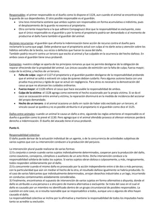 Responsables: el primer responsable es el dueño como lo dispone el 1124, aun cuando el animal se encontrara bajo
la guarda de sus dependientes. El otro posible responsable es el guardián.
        Una tesis minoritaria sostiene que ambos sujetos son responsables en forma acumulativa o indistinta, pues
        el desplazamiento de la guarda no exonera al propietario.
        Otra corriente mayoritaria a la que adhiere Compagnucci dice que la responsabilidad es excluyente, osea
        que el único responsable es el guardián y por lo tanto el propietario podría ser demandado si al momento de
        producirse el daño fuere también el guardián del animal.

Acciones recursorias: el guardián que afronta la indemnización tiene acción de recurso contra el dueño para
reclamarle la suma que pagó. Debe probarse que el propietario actuó con culpa al no darle aviso y atención sobre los
hábitos extraños de la bestia, sus vicios o defectos que fueran la causa del daño.
También podría recurrir contra un tercero que excito al animal y fue culpable en la ocurrencia del hecho dañoso. En
ambos casos el guardián tiene onus probandi.

Eximentes: nuestro código se aparta de los principios romanos ya que no permite desligarse de la obligación de
reparar ofreciendo dar la propiedad del animal. Las únicas causales de eximición son la falta de culpa; fuerza mayor;
culpa de la victima; y hechos de un tercero.
        Falta de culpa: según el 1127 el propietario y el guardián pueden desligarse de la responsabilidad probando
        que el animal se soltó o extravió sin culpa de quienes debían cuidarlo. Para algunos autores basta con una
        prueba muy precisa y rígida de que se actuó sin negligencia. Para otros es necesario la demostración del
        casus ya que no alcanzan los cuidados ordinarios.
        Fuerza mayor: el 1128 refiere al casus que hace excusable la responsabilidad de ambos.
        Culpa de la víctima: el 1128 agrega como eximente el hecho ocasionado por la propia víctima. Si se da el
        caco se cocausación entre animal y víctima, la reparación disminuirá en la medida de incidencia del accionar
        del propio demandado.
        Hecho de un tercero: si el animal ocasiona un daño en razón de haber sido excitado por un tercero, el
        vinculo causal se quiebra y no es posible atribuirla ni al propietario ni al guardián como dice el 1125.

Daños entre animales: cuando un animal le causa un daño a otro, siguiendo las reglas anteriores el responsable es el
dueño o guardián como lo prevé el 1130. Pero agrega que si el animal ofendido provoco al ofensor entonces perderá
derecho a indemnización. El dueño del atacado tiene el onus probandi.

Punto 4.

Responsabilidad colectiva:
El daño puede derivar de la actuación individual de un agente, o de la concurrencia de actividades subjetivas de
varios sujetos que con su intervención conducen a la producción del perjuicio.

La intervención plural puede realizarse de varias formas:
1) Es conjunta o común cuando varios sujetos individualmente determinados, cooperan para la producción del daño,
como coautores, consejeros, cómplices o auxiliares de un acto ilícito. Dicha intervención conduce a la
responsabilidad solidaria de todos los sujetos. Si varios sujetos obran dolosa o culposamente, y más, riesgosamente,
todos responden solidariamente por el daño.
2) Es concurrente cuando el mismo daño es provocado por la acción independiente entre sí de dos o más personas;
con la particularidad que aún sin mediar el hecho de la otra, el resultado dañoso igualmente se habría producido. Es
el caso de varios fabricantes que individualmente determinados, arrojan desechos industriales a un lago, incurriendo
en conductas contaminantes aisladamente consideradas.
3) Finalmente, encontramos el supuesto de intervención de varios sujetos en forma alternativa o disyunta, donde el
daño es atribuido a una persona o a otra pero de manera alternativa o excluyente. Se trata del caso en el cual el
daño es causado por un miembro no identificado dentro de un grupo circunstancial de posibles responsables. La
cuestión en este caso, es si resulta razonable que se responsabilice a todos, aunque uno o algunos de ellos hayan
causado el daño.
La responsabilidad colectiva se inclina por la afirmativa y mantiene la responsabilidad de todos los imputados hasta
tanto se acredite su exclusión.
 