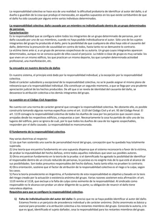 La responsabilidad colectiva se hace eco de una realidad: la dificultad probatoria de identificar al autor del daño, o al
dueño o guardián de la cosa que produjo el menoscabo, en aquellos supuestos en los que existe certidumbre de que
el daño ha sido causado por alguno entre varios individuos determinados.

La responsabilidad colectiva: daño causado por un miembro no individualizado dentro de un grupo determinados
de personas.
Caracterización:
Es la responsabilidad que se configura sobre todos los integrantes de un grupo determinado de personas, por el
daño causado por uno de sus miembros, cuando no haya podido individualizarse el autor. Sólo uno de los sujetos
integrantes del grupo ha producido el daño, pero la posibilidad de que cualquiera de ellos haya sido el causante del
daño, determina la presunción de causalidad en contra de todos, hasta tanto no se demuestre lo contrario.
La víctima tiene ante sí, a un grupo de personas sospechosas de su autoría. Un grupo cuyos integrantes aparecen
determinados, aunque no se conozca quién de ellos causó el perjuicio. La índole o clase de grupo es muy variada: los
que viven en un mismo edificio, los que practican un mismo deporte, los que cumplen determinada actividad
profesional, una manifestación, etc.

Su encuadre en nuestro derecho de daños

En nuestro sistema, el principio está dado por la responsabilidad individual, y la excepción por la responsabilidad
colectiva.
Dado el carácter subsidiario y excepcional de la responsabilidad colectiva, no se le puede asignar el mismo plano de
relevancia que a la responsabilidad individual. Ella constituye un segundo momento, a que se llega por una prudente
apreciación judicial de los hechos producidos. De allí que si se revela de identidad del causante del daño, se
desvanece la atribución colectiva a los demás integrantes del grupo.

La cuestión en el Código Civil Argentino.

No cuenta con una norma de carácter general que consagre la responsabilidad colectiva. No obstante ello, es posible
construirla tomando algunas normas específicas como el art. 1119 del Código Civil y el art. 95 del Código Penal. El
art. 1119 consagra la responsabilidad colectiva de todos los dueños de casa por los perjuicios que causen cosas
arrojadas desde los respectivos edificios, o expuestas a caer. Necesariamente la cosa ha partido de sólo uno de los
lugares del edificio, pero se ignora de cuál, por lo que todos los dueños de casa de los lugares sospechables,
responden por el daño causado. La responsabilidad es mancomunada.

El fundamento de la responsabilidad colectiva.

Hay varias doctrinas al respecto:
1) Los que han sostenido una suerte de personalidad moral del grupo, concepción que ha quedado hoy totalmente
superada.
2) Una teoría que encuentra fundamento en una supuesta dispensa que el sistema reconocería a favor de la víctima,
de probar la imputabilidad del hecho dañoso, entre todos aquellos individuos que sean sus posibles autores.
3) Otros encuentran fundamento en la teoría de la prueba: si el damnificado ha agotado la posibilidad de identificar
el responsable dentro de un círculo reducido de personas, lo juicioso es no exigirle más de lo que está al alcance de
sus posibilidades. Son todos presuntos responsables del hecho dañoso, hasta tanto ellos no prueben lo contrario.
4) Otra orientación, sostiene que el factor de atribución de la responsabilidad colectiva es el riego o la culpa, según
los casos.
5) Para la teoría prevaleciente en Argentina, el fundamento de esta responsabilidad es objetivo y basado en la tesis
del riesgo creado por la actuación o existencia anónima del grupo. Varias razones sostienen esta afirmación: el art.
1119 remite al 1118, que excluye a la falta de culpa como eximente de la responsabilidad. Al sindicado como
responsable no le alcanza con probar un obrar diligente de su parte; su obligación de resarcir el daño tiene
naturaleza objetiva.
Requisitos para que se configure la responsabilidad colectiva.

    1) Falta de individualización del autor del daño: Es preciso que no se haya podido identificar al autor del daño.
       Estamos frente a un perjuicio de procedencia individual y de carácter anónimo. Dicho anonimato es básico y
       esencial para proceder a la atribución colectiva a los restantes miembros del grupo. Conocida la autoría, o lo
       que es igual, identificado el sujeto dañador, cesa la responsabilidad para los restantes miembros del grupo.
 