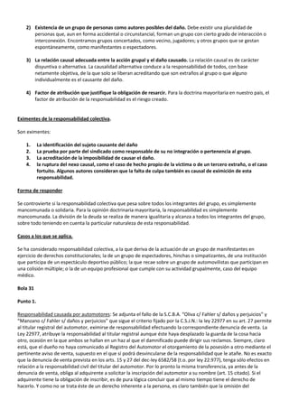 2) Existencia de un grupo de personas como autores posibles del daño. Debe existir una pluralidad de
       personas que, aun en forma accidental o circunstancial, forman un grupo con cierto grado de interacción o
       interconexión. Encontramos grupos concertados, como vecino, jugadores; y otros grupos que se gestan
       espontáneamente, como manifestantes o espectadores.

    3) La relación causal adecuada entre la acción grupal y el daño causado. La relación causal es de carácter
       disyuntiva o alternativa. La causalidad alternativa conduce a la responsabilidad de todos, con base
       netamente objetiva, de la que solo se liberan acreditando que son extraños al grupo o que alguno
       individualmente es el causante del daño.

    4) Factor de atribución que justifique la obligación de resarcir. Para la doctrina mayoritaria en nuestro pais, el
       factor de atribución de la responsabilidad es el riesgo creado.


Eximentes de la responsabilidad colectiva.

Son eximentes:

    1.     La identificación del sujeto causante del daño
    2.     La prueba por parte del sindicado como responsable de su no integración o pertenencia al grupo.
    3.     La acreditación de la imposibilidad de causar el daño.
    4.     la ruptura del nexo causal, como el caso de hecho propio de la víctima o de un tercero extraño, o el caso
           fortuito. Algunos autores consideran que la falta de culpa también es causal de eximición de esta
           responsabilidad.

Forma de responder

Se controvierte si la responsabilidad colectiva que pesa sobre todos los integrantes del grupo, es simplemente
mancomunada o solidaria. Para la opinión doctrinaria mayoritaria, la responsabilidad es simplemente
mancomunada. La división de la deuda se realiza de manera igualitaria y alcanza a todos los integrantes del grupo,
sobre todo teniendo en cuenta la particular naturaleza de esta responsabilidad.

Casos a los que se aplica.

Se ha considerado responsabilidad colectiva, a la que deriva de la actuación de un grupo de manifestantes en
ejercicio de derechos constitucionales; la de un grupo de espectadores, hinchas o simpatizantes, de una institución
que participa de un espectáculo deportivo público; la que recae sobre un grupo de automovilistas que participan en
una colisión múltiple; o la de un equipo profesional que cumple con su actividad grupalmente, caso del equipo
médico.

Bola 31

Punto 1.

Responsabilidad causada por automotores: Se adjunta el fallo de la S.C.B.A. “Oliva c/ Fahler s/ daños y perjuicios” y
“Manzano c/ Fahler s/ daños y perjuicios” que sigue el criterio fijado por la C.S.J.N.: la ley 22977 en su art. 27 permite
al titular registral del automotor, eximirse de responsabilidad efectuando la correspondiente denuncia de venta. La
Ley 22977, atribuye la responsabilidad al titular registral aunque éste haya desplazado la guarda de la cosa hacia
otro, ocasión en la que ambos se hallan en un haz al que el damnificado puede dirigir sus reclamos. Siempre, claro
está, que el dueño no haya comunicado al Registro del Automotor el otorgamiento de la posesión a otro mediante el
pertinente aviso de venta, supuesto en el que sí podrá desvincularse de la responsabilidad que le atañe. No es exacto
que la denuncia de venta prevista en los arts. 15 y 27 del dec-ley 6582/58 (t.o. por ley 22.977), tenga sólo efectos en
relación a la responsabilidad civil del titular del automotor. Por lo pronto la misma transferencia, ya antes de la
denuncia de venta, obliga al adquirente a solicitar la inscripción del automotor a su nombre (art. 15 citado). Si el
adquirente tiene la obligación de inscribir, es de pura lógica concluir que al mismo tiempo tiene el derecho de
hacerlo. Y como no se trata éste de un derecho inherente a la persona, es claro también que la omisión del
 