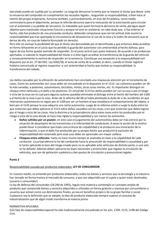 ejecutado puede ser suplida por su acreedor. La carga de denunciar la venta que se impone al titular que desea -ante
la renuencia del comprador en cumplimentar los recaudos legales-, resguardar su responsabilidad, si bien hace al
interés del propio enajenante, funciona también, y primordialmente, en aras del fin público, como medio
conminatorio para el adquiriente, porque la referida denuncia opera la revocación de la autorización para circular
con el automotor y su pedido de secuestro. Es indudable que quien formula la denuncia de venta, persigue aquél
objetivo para eventuales situaciones futuras y aunque tal acto es unilateral, no cabe duda que, si fue anterior al
hecho, sólo fue producto de una precavida conducta, debiendo computarse que con tal actitud, éste asume la
responsabilidad que trae aparejada la circunstancia de desautorizar el uso de la cosa y la orden de secuestro que se
deriva de ello, en caso de haberla formulado sin derecho.
Pero ello no excluye la posibilidad de que el titular sea demandado por el damnificado y que entonces deba acreditar
en forma fehaciente en el juicio que ha perdido la guarda del automotor con anterioridad al hecho dañoso, para
lograr de esa forma quedar eximido de responder. En el juicio será el juez quien evaluará, de acuerdo a las probanzas
aportadas, si subsiste la responsabilidad del titular o si éste logró acreditar la transferencia de la guarda del vehículo
y consecuentemente lo eximirá de responder en la sentencia. Constituye una excepción a la responsabilidad civil
dispuesta por el art. 27 del DEC. Ley 6582/58, el aviso de venta de la unidad, es decir, cuando el titular registral
hubiera comunicado al registro respectivo -y con anterioridad al hecho que motive su responsabilidad- la
transferencia del rodado.


Los daños causados por la utilización de automotores han concitado una mayúscula atención por el incremento de
casos. Como los automóviles son cosas debe ser encuadrada en lo dispuesto en el 1113. Las colisiones pueden ser de
lo más variadas; a peatones, automotores, bicicletas, motos, otras cosas inertes, etc. Es importante distinguir en
choque entre vehículos y el daño a los peatones. En virtud del 1113 los daños pueden ser con la cosa o por el riesgo
o vicio de la cosa con lo cual para algunos autores quedaba eliminado el distingo entre el hecho del hombre del 1109
y el hecho de la cosa o por la cosa. Antes de la reforma del 68 se había planteado la duda de si los accidentes en que
intervenían automotores se regían por el 1109 por ser un hombre el que establecía el comportamiento del objeto, o
bien por el 1133 porque la cosa adquiría una cierta autonomía. Luego de la reforma volvió a surgir la duda entre los
que sostenían que debía aplicarse el 1113 sobre daños causados con las cosas, y los que sostenían que debía regirse
por el riesgo o vicio de las cosas. Hoy la doctrina y la jurisprudencia ubica estos casos entre los producidos por el
riesgo o vicio de la cosa donde se hace más rígida la responsabilidad y son menos los eximentes:
         Daños sufridos por un peatón: en este caso el juzgamiento del automovilista debe ser más estricto por la
         situación de desamparo de los transeúntes y la inferioridad de condiciones. A veces la acción de la victima
         puede llevar a considerar que hubo concurrencia de culpabilidad y se producirá una minoración de la
         indemnización, o que el daño fue producido por su propio hecho que producirá la exclusión de
         responsabilidad del reclamado pero este caso debe ser apreciado con mayor sutileza.
         Choques entre vehículos: hasta no hace mucho tiempo se analizaba en base a la culpabilidad de cada
         conductor. La jurisprudencia la ha ido cambiando hacia la presunción de responsabilidad o causalidad y por
         lo tanto aplicando la tesis del riesgo creado pero no es aplicable ante vehículos de distinto porte, o uno solo
         se ha dañado. Además deben aplicarse las leyes nacionales y provinciales que regulan la circulación de
         vehículos, que son de aplicación supletoria y dan pautas de circulación y presunciones legales.

Punto 2

Responsabilidad causada por productos elaborados: LEY DE CONSUMIDOR.

En nuestro medio, se entiende por productos elaborados, todos los bienes y servicios que la tecnología y la industria
han lanzado en forma masiva al mercado de consumo, y que son adquiridos por el sujeto a quien están destinados
(usuario o consumidor).
La ley de defensa del consumidor (24.240 de 1993), regula esta materia y contempla un concepto amplio de
producto que comprende bienes y servicios adquiridos o utilizados en forma gratuita u onerosa por consumidores o
usuarios que actúan como sus destinatarios finales, ya sea en beneficio propio o de su grupo familiar o social.
Cualquiera sea la definición que se adopte, la idea de producto elaborado siempre supone un proceso de
industrialización que de algún modo transforma la materia prima.

NORMATIVA APLICABLE:
Este tipo de responsabilidad especial ha sido tradicionalmente encuadrado en los arts. 1109, 1113, 1198 del Código
Civil.
 