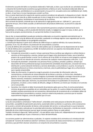 El elemento causante del daño es el producto elaborado o fabricado, es decir, que resulta de una actividad artesanal
o industrial de transformación económica que generalmente se fabrica en serie. El producto elaborado debe ser
defectuoso o vicioso, asimilándose en su caracterización a lo que el C.C. encuadra como vicio redhibitorio (art. 2164),
es decir, el que hace a la cosa impropia para cumplir sus fines.
Para un sector doctrinario (la mayoría de nuestros autores) consideran de aplicación, lo dispuesto en el párr. 2do del
art. 1113, ya que se trata de un daño causado por el vicio o riesgo de la cosa. Aquí ingresa la teoría del riesgo y la
responsabilidad objetivo, facilitándose el resarcimiento de las víctimas.
Otra corriente de opinión, entiende que es de aplicación la regla genérica del art. 1109 del C.C., pero con el
agravante de que, ante el daño causado y la demostración del producto defectuoso, se presume la culpa del
fabricante.
Se considera a esta presunción iuris tantum. Este razonamiento pareciera complicar la demostración de la
culpabilidad, sin embargo, y ante la prueba del elemento viciado, la negligencia surge in re ipsa, es decir, por la
fuerza de los propios acontecimientos, lo cual permite facilitar el resarcimiento.

Hoy en día, la responsabilidad causada por productos elaborados se encuentra regulada esencialmente por la
Constitución l y por la ley de defensa del consumidor, quedando sin embargo algunos casos regulados por los arts.
Del Código Civil desarrollados en los parágrafos anteriores.
a. Constitución Nacional: A partir de la reforma de 1994 incluye un capítulo referido a los nuevos derechos y
garantías. El art. 42 y 43 refieren a la protección de consumidores y usuarios.
b. La ley de defensa del consumidor, norma de orden público que se completa con las disposiciones de las leyes
25.156 de Defensa de la competencia y 22.802 de lealtad comercial. Los aspectos más destacables de esta
normativa son los siguientes:
         Concepto de consumidor o usuario: incluye a personas físicas y jurídicas que adquieran o utilicen bienes o
         servicios en forma gratuita u onerosa, siempre que lo hagan como destinatarios finales, sea en beneficio
         propio o de su grupo familiar o social. Con la reforma de la ley 26361 se incluyo en esta categoría a quienes
         sin ser parte de una relación de consumo, estuvieren de cualquier manera expuestos a ella (arts. 1 y 3).
         Concepto de proveedor: comprende a las personas físicas y jurídicas, privadas y públicas, siempre que
         desarrollen de forma profesional (aunque ocasionalmente) actividades de producción, concesión de marca,
         distribución y comercialización de bienes y servicios destinados a consumidores o usuarios. Se excluye la
         actividad profesional con título universitario y matrícula, salvo la publicidad que hagan de su ofrecimiento
         que sí queda comprendida.
         Deber de información: En general se exige la provisión al consumidor de información sobre las
         características y condiciones de comercialización de los bienes y servicios, en forma clara, detallada y
         gratuita. En el caso de cosas y servicios riesgosos el proveedor está obligado a entregar manual de uso (en
         idioma nacional), instalación y mantenimiento de la cosa o servicio de que se trate, y brindar el
         asesoramiento adecuado. Asimismo, las precisiones formuladas en la publicidad o en anuncios de
         prospectos, circulares u otros medios de difusión, obligan al oferente y se tienen por incluidas en el contrato
         con el consumidor.
         Garantías: Con relación al deber de prestación de productos aptos para sus fines, la norma prevé plazos
         mínimos de garantía susceptibles de ser extendidos por las partes. En cuanto al deber de protección, la ley
         también contiene previsiones de cariz preventivo, demostrativas de la existencia de un verdadero deber de
         indemnidad hacia consumidores y usuarios, tanto en materia de productos y servicios que no resultan
         especialmente riesgosos, como de aquellos que sí lo son.

TIPOS DE DAÑOS COMPRENDIDOS.
La ley de consumidores contempla el “daño directo”, entendido como todo perjuicio al derecho del usuario o
consumidor, susceptible de apreciación pecuniaria, ocasionado sobre sus bienes o su persona, como consecuencia
de la acción u omisión del proveedor de bienes o del prestador del servicio. La nota particular es que el perjuicio
puede ser determinado y valorado por la autoridad administrativa, facilitándose la reparación, y siendo ese monto
deducible de otras indemnizaciones que por igual concepto pudieren fijarse en sede judicial.
También introduce la figura del “daño punitivo”, a la que define como multa civil, independiente de la reparación
aplicable, a ser asignada por el juez a instancias y a favor del damnificado.

Las acciones pueden ser administrativas o judiciales. Un aspecto novedoso de la normativa es la introducción del
concepto de “acciones de incidencia colectiva” (similares a las acciones de clase) concernientes a un cúmulo de
personas y que permiten alcanzar soluciones a un conjunto de consumidores o usuarios.
 