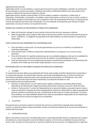 Legitimación para accionar:
Legitimados activos: los consumidores y usuarios para el inicio de acciones individuales; y también, las asociaciones
de consumidores y usuarios autorizadas, el Defensor del Pueblo y el Ministerio Público Fiscal, que pueden iniciar
acciones en defensa de intereses de incidencia colectiva.
Legitimados pasivos: Quedan comprometidos, en forma solidaria y objetiva: el productor, el fabricante, el
importador, el distribuidor, el proveedor, el vendedor y quien haya puesto su marca en la cosa o servicio, cuando se
trate de daños causados al consumidor por vicio o riesgo de la cosa o de la prestación del servicio, sin perjuicio de las
acciones de repetición que entre ellos correspondan. A su vez responde al transportista, pero sólo por los daños
ocasionados a la cosa con motivo o en ocasión del servicio.

DEBERES QUE ASUMEN LOS PROVEEDORES DE PRODUCTOS ELABORADOS

         Deber de Prestación: entregar la cosa o prestar el servicio libre de vicios, apta para su destino.
         Deber de seguridad: evitar cualquier daño sobre la persona del acreedor. Se vincula al principio de buena fe
         del art. 1198 del C.C. La obligación de seguridad es de índole objetiva y se halla asentada en la garantía de
         indemnidad.

VICIOS O DEFECTOS QUE COMPROMETEN LA RESPONSABILLIDAD

         Vicios de diseño o construcción. Se vinculan generalmente con el error en el diseño o la utilización de
         materiales inadecuados.
         Vicios de fabricación. El defecto compromete individualmente a un producto y no a la serie a la que
         pertenece.
         Vicios de información. En aquellos productos que por sus cualidades peligrosas o bien por la complejidad de
         su uso, requieren de instrucciones sobre la forma de empleo e incompatibilidades del mismo.
         Vicios de conservación. Por el incumplimiento de pautas y procedimientos tendientes al mantenimiento del
         producto, de tal modo que éste resulta inadecuado para su uso y consumo.

RESPONSABILIDAD CIVIL POR DAÑOS CAUSADOS POR PRODUCTOS ELABORADOS.

     1. EL DAÑO:
Es característica de estos daños que la afectación del interés suele exceder el ámbito individual para comprender a
un conjunto de personas. Se trata del daño colectivo, que brinda la posibilidad de que el reclamo se realice por
intermedio de entidades protectoras tales como asociaciones de consumidores o el Ombudsman. Ello, como
consecuencia del consumo masivo de bienes industriales y la producción de daños en serie.
La ley de defensa del consumidor permite:
        Reclamar el “daño directo” con una indemnización rápida y tarifada por la autoridad administrativa,
        deducible de la indemnización integral que pueda ulteriormente reconocer un juez (art. 40 bis de la ley).
        Solicita el “daño punitivo” o multa civil independiente de la reparación debida, que puede imponer el juez a
        modo sancionatorio. Se gradúa de manera independiente al quantum indemnizatorio, según la gravedad del
        perjuicio y demás circunstancias del caso. El beneficiario de esta multa es el propio consumidor. Así mismo,
        la ley establece una responsabilidad solidaria entre todos los proveedores responsables del incumplimiento,
        sin perjuicio de las acciones de regreso que correspondan.

    2.   LA ILICITUD:

Presupuesto que se presenta cuando en la relación de consumo se controvierte lo pactado entre proveedor y
usuario; o cuando de cualquier modo el proveedor comete una infracción respecto de las normas que conforman el
estatuto del consumidor.

    3.   LA RELACION CAUSAL:

Rige en este ámbito la teoría de la causalidad adecuada. El responsable del daño (todos los integrantes de la cadena
de producción y comercialización) se exime del deber de reparar, en forma total, acreditando la ruptura del nexo
causal; o bien se eximen en forma parcial, en caso de la existencia de una concausa. Los integrantes de la cadena de
 