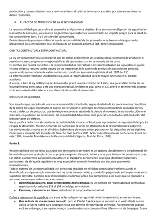 producción y comercialización nunca revisten entre sí el carácter de terceros extraños por quienes los otros no
deben responder.

    4.     EL FACTOR DE ATRIBUCION DE LA RESPONSABILIDAD:

La responsabilidad que pesa sobre el proveedor es típicamente objetiva. Éste asume una obligación de seguridad en
la relación de consumo, que consiste en garantizar que los bienes suministrados no importe peligro para la salud de
los consumidores (arts. 5 y 6 de la ley del consumidor).
Desde otro punto puede considerarse que la responsabilidad de los proveedores se basa en el riesgo creado,
proveniente de la introducción en el mercado de un producto peligroso (art. 40 ley consumidor).

ORBITAS CONTRACTUAL Y EXTRACONTRACTUAL.

La ley de consumidor lleva a considerar que los daños provenientes de la utilización o el consumo de productos o
servicios viciosos, originan una responsabilidad de tipo contractual en la mayoría de los casos.
En cambio aún resulta discutible si la responsabilidad es contractual o extracontractual en los supuestos en que la
víctima dirige su reclamo contra alguno de los integrantes de la cadena de producción con quien no contrató,
apareciendo como claramente extracontractual, cuando al caso resulta aplicable el art. 1107 del C.C.
La diferenciación resulta de utilidad práctica, pues la responsabilidad será de mayor extensión en el ámbito
aquiliano.
A su vez, si bien la ley de Defensa del Consumidor prevé una prescripción de 3 años, sea que el daño derive de un
incumplimiento contractual o de uno extracontractual, lo cierto es que, como el C.C. prevé un término más extenso
en lo contractual, debe estarse a ese plazo más favorable al consumidor.

RIESGOS DE DESARROLLO.

Son aquellos que proceden de una causa imprevisible o inevitable, según el estado de los conocimientos científicos
de la época en la que el producto es puesto en circulación. El concepto se vincula con los daños causados por los
vicios o defectos de productos, que teniendo en cuenta el estado de la ciencia al momento de su introducción en el
mercado, no pudieron ser detectados. Tal imposibilidad debió haber sido general y no individual del productor del
bien portador del defecto.
No es pacífica la doctrina al considerar la posibilidad de imponer al fabricante o proveedor, la responsabilidad por los
riesgos de desarrollo. Máxime, teniendo en cuenta que el factor de atribución de la responsabilidad es objetivo.
Las opiniones doctrinarias están divididas, habiéndose plasmado ambas posturas en los despachos de los distintos
Congresos y Jornadas (VIII Jornadas de Derecho Civil, La Plata 1981; IV Jornadas Rioplatenses de Derecho, Punta del
este 1986; Jornadas Marplatenses de Responsabilidad y Seguros, Mar del Plata, 1989).

Punto 3.

Responsabilidad por los daños causados por aeronaves: la aeronave es un aparato ubicable dentro del género de los
locomóviles porque se desplaza con su propia energía en el espacio aéreo y sirve para transportar personas y cosas.
Los daños o accidentes que pueden causarse en el transporte aéreo tienen su propia identidad y caracteres
particulares, de ahí que la regulación es muy especial en conexión inmediata con tratados y convenios
internacionales.
Todo el sistema de la responsabilidad civil aérea está regulado en el código aeronáutico y refiere cuando el
damnificado es el pasajero, la mercadería o las cosas transportadas; y cuando los perjuicios lo sufren personas en la
superficie terrestre. También debe mencionarse el abordaje aéreo que comprende a los daños que se producen a
personas o cosas que están en otra aeronave:
        Damnificado pasajero, cosas o mercaderías transportadas: es un ejemplo de responsabilidad contractual,
        regulado en los artículos 139 al 154 del código aeronáutico.
        Personas, o elementos en tierra: ubicado en el campo extracontractual.

Daños a terceros en la superficie: para que se les apliquen las reglas del derecho aeronáutico es necesario que:
       Que se trate de una aeronave en vuelo: pero el 156 del C.A dice que se encuentra en vuelo desde que se
       aplica la fuerza motriz para despegar hasta que termina el recorrido de aterrizaje. No comprende cuando
       está en un hangar, o en reparaciones, o cuando se traslada con otros fines diferentes al de despegue. Greco
 
