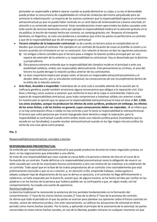 porteador es responsable y deberá reparar cuando se pueda demostrar su culpa; a su vez el demandado
         puede probar la concurrencia de culpabilidades en virtud de conductas del mismo perjudicado para así
         aminorar la indemnización. La mayoría de los autores sostienen que la responsabilidad ingresa en el terreno
         extracontractual ya que no puede haber contrato en un acto típico de la benevolencia y buena voluntad, en
         atención a su contenido extrapatrimonial. Estas consideraciones sirven apara todos los daños causados ante
         toda suerte de servicios benévolos como por ejemplo la responsabilidad medica en la atención gratuita en la
         vía pública; la lección de manejo hecha por cortesía; un camping gratuito; etc. Respecto al transporte
         benévolo, en Argentina, se nota una tendencia a considerar que entre las partes se perfecciona un contrato
         y que de la responsabilidad que de allí emerge es contractual.
         Tercero cómplice de la inejecución contractual: se da cuando un tercero actúa en complicidad con el
         Deudor que incumple el contrato. Por ejemplo en un contrato de locación de cosas se prohíbe la cesión y un
         tercero acuerda con el locatario en ser su cesionario. Con relación al tercero se dan las siguientes soluciones:
         1) Un antiguo criterio considera que el tercero pasa a integrar la relación jurídica principal por ser una
              especie de extensión de lo anterior y su responsabilidad es contractual. Hoy es desechado por la doctrina
              y jurisprudencia.
         2) Otra postura extrema entiende que la responsabilidad del cómplice incide en el principal y ante una
              posibilidad solidaria, ambos son responsables delictualmente. Este pensamiento es erróneo, el acto del
              tercero no puede derogar la relación jurídica anterior de los contratantes.
         3) La tesis mayoritaria impera por propia razón, el tercero es responsable extracontractualmente y el
              deudor debe asumir, por su vinculación contractual, las consecuencias de ese incumplimiento dentro de
              la órbita de la relación anterior.
         Acto Nulo, Anulable e Inoponible: tratándose de un acto nulo o anulable además de la sanción por la
         ineficacia genética, puede también arrastrarse alguna consecuencia que obligue a la reparación civil. Esto
         llevo a Ihering y otros autores a sostener que conforme la tesis de la culpa in contrahendo, habría una
         especie de responsabilidad contractual, pues hubo compromisos y tratativas válidas con anterior a todo.
         En nuestro país la opinión que se apoya en la responsabilidad extracontractual lo hace en base al Art. 1.056.
         Los actos anulados, aunque no produzcan los efectos de actos jurídicos, producen sin embargo, los efectos
         de los actos ilícitos, o de los hechos en general, cuyas consecuencias deben ser reparadas. → se infiere que
         si no hay contratación eficaz o válida no hay contrato y por lo tanto la responsabilidad es extracontractual.
         El tercero que sufre perjuicios por el acto impugnado tiene derecho a exigir la reparación, pero la
         inoponibilidad es contractual cuando entre ambos existe una relación jurídica previa (mandatario que se
         excede en sus facultades); o puede resultar extracontractual cuando no los liga ningún vínculo jurídico (la
         venta de una cosa ajena como propia).

Pto. 3

Responsabilidad precontractual, concepto y teorías:

RESPONSABILIDAD PRECONTRACTUAL
Se entiende por responsabilidad precontractual la que puede producirse durante los tratos negociales previos, es
decir, en las negociaciones que anteceden a una oferta.
Se trata de una responsabilidad que nace cuando se causa daño a la persona o bienes de otro en el curso de la
formación de un contrato. Puede definirse a la responsabilidad precontractual como la obligación de resarcir un
daño causado por uno de los eventuales futuros contratantes a otro con motivo de las tratativas a la celebración de
un contrato. Todo aquel que en la fase de los tratos preparatorios de un contrato cree razonablemente que está
prácticamente concluido o que se va a concluir, y, en atención a ello, emprende trabajos, realiza gastos o
adopta cualquier tipo de disposiciones de los que se deriva un perjuicio, si el contrato no llega definitivamente a
celebrarse, se halla amparado por la buena fe, puesto que, de alguna manera, se ha hecho tal idea por confiar en las
palabras o en los hechos de la persona que hubiera podido ser su contraparte y que, en algún modo, con tal
comportamiento, ha creado una suerte de apariencia.
Doctrina tradicional:
La doctrina tradicional ha reconocido la existencia de tres períodos fundamentales en la formación del
consentimiento: 1° Fase de los meros hechos sociales.2° Fase de la oferta.3° Fase de la promesa de contrato.
Se afirma que todo el período en el que las partes se acercan para plantear sus opiniones sobre el futuro contrato en
estudio, carece de relevancia jurídica. Con este razonamiento, se califican las actuaciones de voluntad en dicho
período como meros hechos sociales. Por lo tanto, y aplicando el principio de la autonomía de la voluntad, las partes
concernidas en estos meros hechos sociales, en uso de la libertad, pueden retirarse en cualquier momento sin que
 