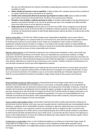 dice que aun detenida pero con motores encendidos y preparada para comenzar el carreteo compr4ende a
        la palabra en vuelo.
        Daños sufridos por persona o cosa en superficie: el daño lo debe sufrir cualquier persona, física o jurídica en
        su cuerpo o bienes pero que se encuentre en la superficie.
        El daño como consecuencia directa de aeronave que impacte en vuelo o caída: abarca a todos los daños
        que resultan consecuencia directa del hecho. No abarca a las consecuencias mediatas.
        Personas o cosa arrojada, o caída de aeronave en vuelo: es también indemnizable ya sea que pertenezca al
        aparato o sea producto del alije. En el caso de las personas que caen o son arrojadas se lo debe entender
        como cosa caída ya que en el aire deja de ser persona.
        Ruido anormal de la aeronave: previsto ahora en el 55 de la ley 17285. Viene a integrarse con el derecho
        ambiental ya que una de las formas de alterar el ambiente o producir polución es mediante el ruido. Está
        sometido a la interpretación judicial, el damnificado deberá probar además del daño, la incidencia del sonido
        en ese perjuicio.

Sujetos responsables: el 157 de la ley 17285 consagra como responsable al explotador, que es quien utiliza la
aeronave en forma legítima, en su propio interés aun sin fines de lucro, de la aeronave que haya causado el daño o
de donde partió la persona o cosa arrojada al vacio. Puede ser el propietario o bien a quien se cedió el uso y
explotación mediante locación inscripta en el registro. Si no hubiera sido inscripto subsiste la responsabilidad del
propietario. Si un tercero toma la aeronave y la utiliza en contra de la voluntad del explotador y este previo todos los
recaudos para que ello no ocurra, el único responsable será el tercero.

Régimen indemnizatorio: el 155 extiende la reparación a las consecuencias inmediatas, es decir solo el daño que
surge de la conexión causal directa con el hecho. Nunca son reparables las consecuencias mediatas. El código
aeronáutico fija límites indemnizatorios conforma a una base que toma en consideración el pesa de la aeronave y el
valor del argentino oro. Estas limitaciones desaparecen ante el dolo del explotador o sus dependientes, en el caso de
estos últimos, debe darse en el ejercicio de sus funciones y no en ocasión. También se liberan las limitaciones en el
caso del daño causado por tercero que utiliza ilegalmente el aparato.

Eximentes: esta responsabilidad objetiva como todas prevé como causal de eximición a la causa ajena, osea rotura
del vínculo causal. La culpa de la propia víctima, el hecho del tercero usurpador son causales de eximición. El casus
no es una fuente de eximición en la medida en que no se encuentre absorbido por el llamado riesgo del aire. Si se
trata de una causa totalmente extraña a la actividad o riesgo creado rompe el nexo causal y será eximente.

Punto 4.

Responsabilidad causada por daños nucleares: el aprovechamiento de la energía nuclear abrió en las últimas
décadas nuevas posibilidades para el hombre pero a su vez nuevos, y más graves peligros en la manipulación de
materiales radioactivos que son altamente contaminantes y de consecuencias irreversibles. El derecho, a través de
tratados internacionales y de legislación local ha tratado de regular y proteger la seguridad, la vida y la salud de las
personas. Después de la reforma del 68´se incorporó al artículo 2311 la denominación de objetos materiales y se lo
extendió a la energía y fuerzas naturales susceptibles de apropiación. En cuanto a la responsabilidad civil se ha
ratificado la convención de Viena del 63´ sobre responsabilidad civil por daños nucleares y hoy tiene jerarquía
constitucional como lo dispone el 31 de la constitución.

Causas y daños indemnizables, limites: comprende la reparación de todos los daños patrimoniales sufridos por la
persona osea muerte y lesiones, y las cosas; que sean causados directa o indirectamente por las propiedades toxicas,
explosivas, o peligrosas de los combustibles nucleares o productos o desechos radioactivos que se encuentren en
una instalación nuclear, o por sustancias nucleares que procedan de ella, se originen en ella, o se envíen a ella.
En virtud de lo dispuesto en el 1078 y ante la nueva amplitud después de la reforma del 68, también es procedente
la indemnización del daño extrapatrimonial, osea el daño moral. La convención de Viena autoriza a los signatarios a
poner un piso indemnizatorio no menor de 5 millones de dólares por cada accidente más intereses y gastos. Estos 5
millones se prorratean entre las víctimas.

Fundamentos y responsables: tiene un claro fundamento objetivo y se sostiene en la teoría del riesgo creado. Al
responsable se le obliga a tener un seguro y el Estado en forma subsidiaria también debe responder ante la
insolvencia del demandado o d su aseguradora porque la propia autorización extendida impone una socialización de
los riesgos.
 